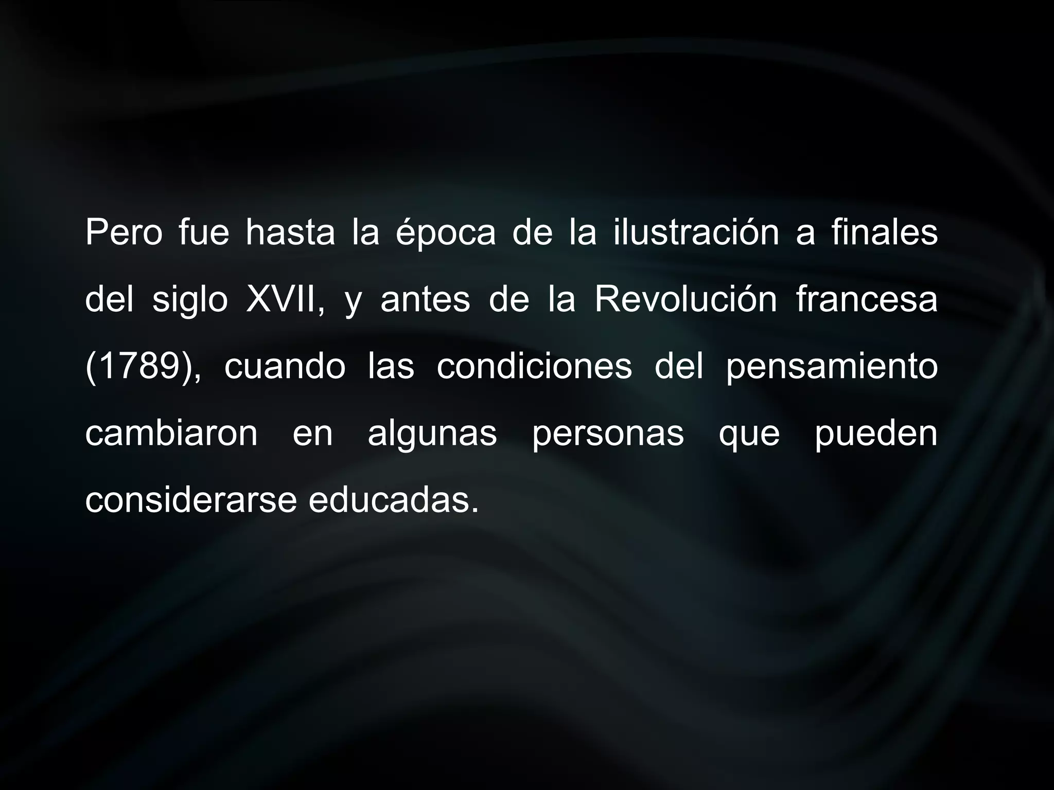 Pero fue hasta la época de la ilustración a finales
del siglo XVII, y antes de la Revolución francesa
(1789), cuando las condiciones del pensamiento
cambiaron en algunas personas que pueden
considerarse educadas.
 