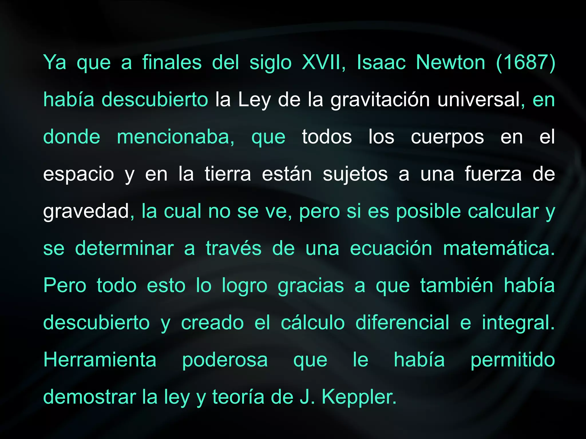 Ya que a finales del siglo XVII, Isaac Newton (1687)
había descubierto la Ley de la gravitación universal, en
donde mencionaba, que todos los cuerpos en el
espacio y en la tierra están sujetos a una fuerza de
gravedad, la cual no se ve, pero si es posible calcular y
se determinar a través de una ecuación matemática.
Pero todo esto lo logro gracias a que también había
descubierto y creado el cálculo diferencial e integral.
Herramienta    poderosa     que   le   había   permitido
demostrar la ley y teoría de J. Keppler.
 