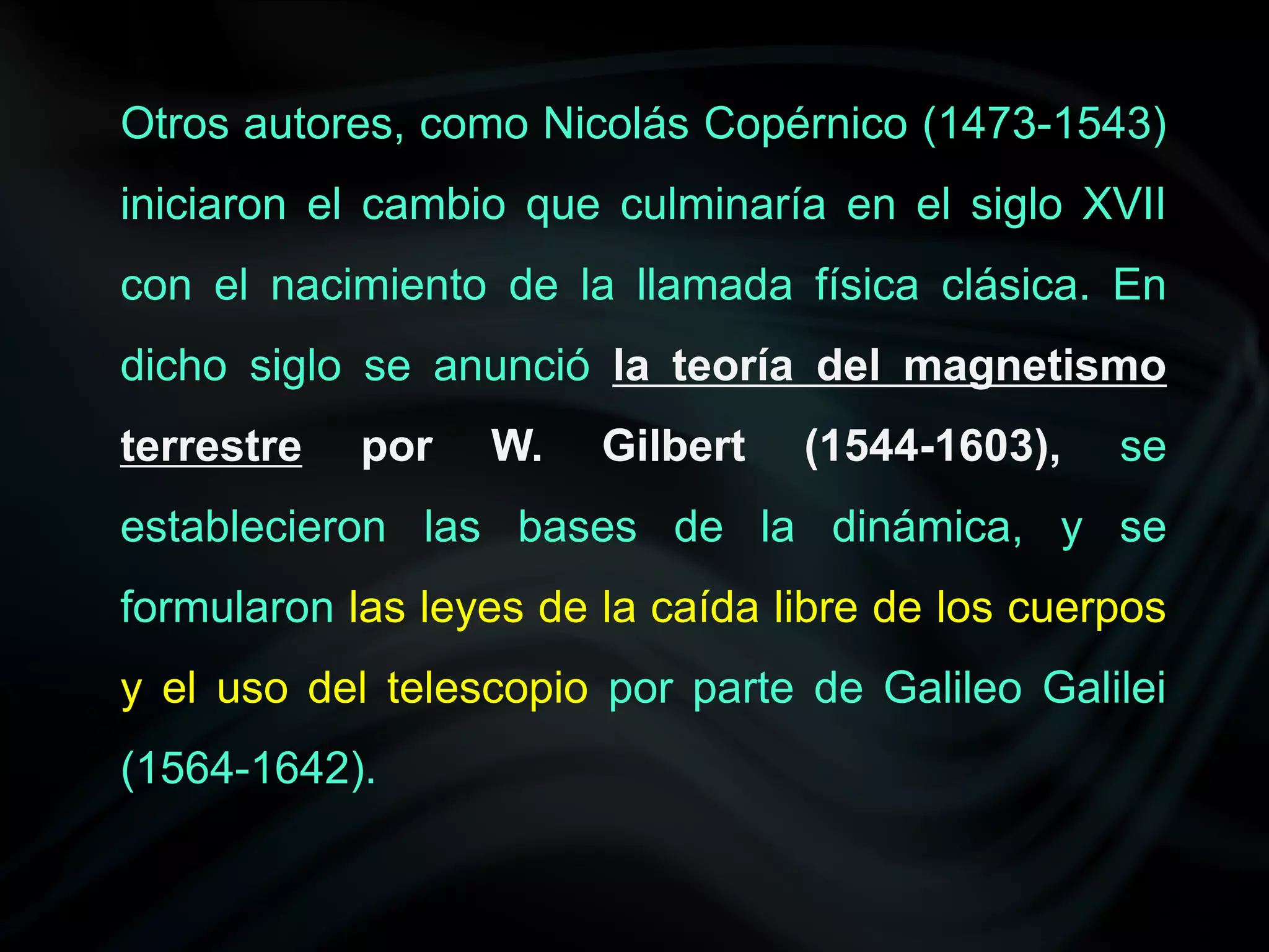 Otros autores, como Nicolás Copérnico (1473-1543)
iniciaron el cambio que culminaría en el siglo XVII
con el nacimiento de la llamada física clásica. En
dicho siglo se anunció la teoría del magnetismo
terrestre   por   W.    Gilbert   (1544-1603),    se
establecieron las bases de la dinámica, y se
formularon las leyes de la caída libre de los cuerpos
y el uso del telescopio por parte de Galileo Galilei
(1564-1642).
 