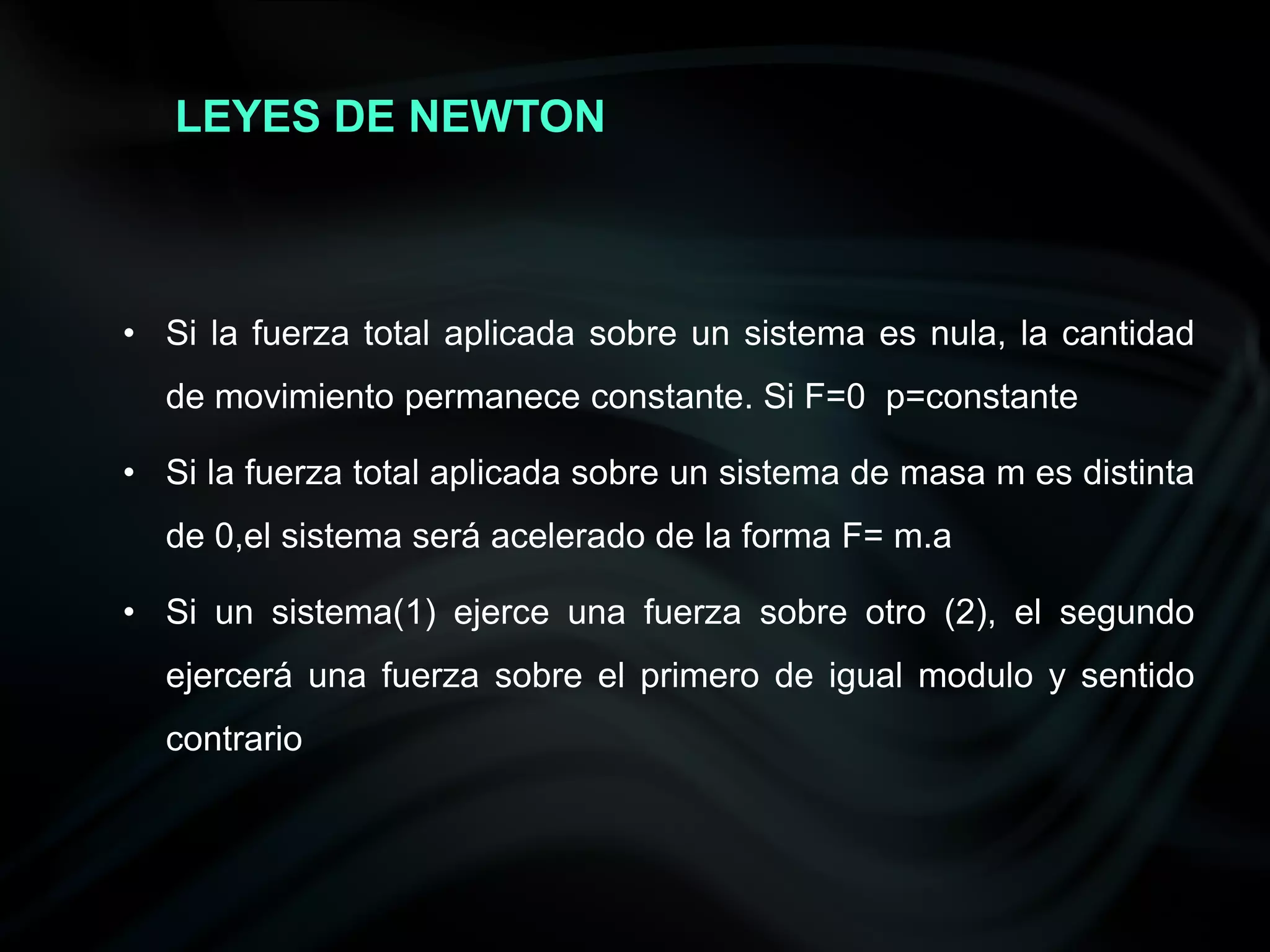 LEYES DE NEWTON



• Si la fuerza total aplicada sobre un sistema es nula, la cantidad
  de movimiento permanece constante. Si F=0 p=constante

• Si la fuerza total aplicada sobre un sistema de masa m es distinta
  de 0,el sistema será acelerado de la forma F= m.a

• Si un sistema(1) ejerce una fuerza sobre otro (2), el segundo
  ejercerá una fuerza sobre el primero de igual modulo y sentido
  contrario
 