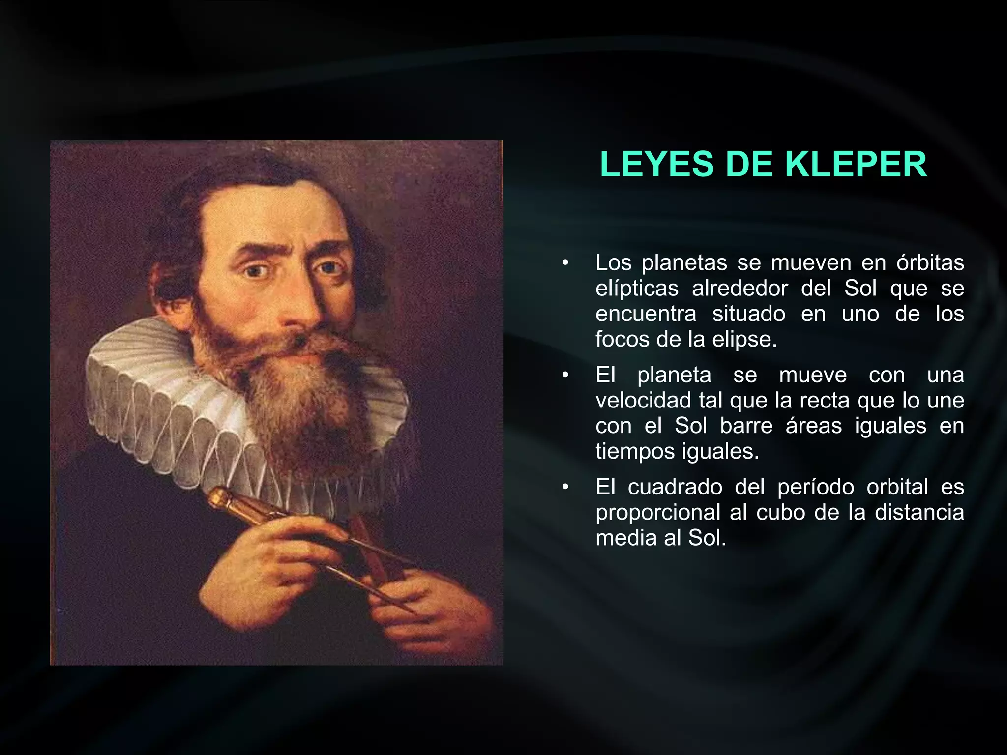 LEYES DE KLEPER

•   Los planetas se mueven en órbitas
    elípticas alrededor del Sol que se
    encuentra situado en uno de los
    focos de la elipse.
•   El planeta se mueve con una
    velocidad tal que la recta que lo une
    con el Sol barre áreas iguales en
    tiempos iguales.
•   El cuadrado del período orbital es
    proporcional al cubo de la distancia
    media al Sol.
 