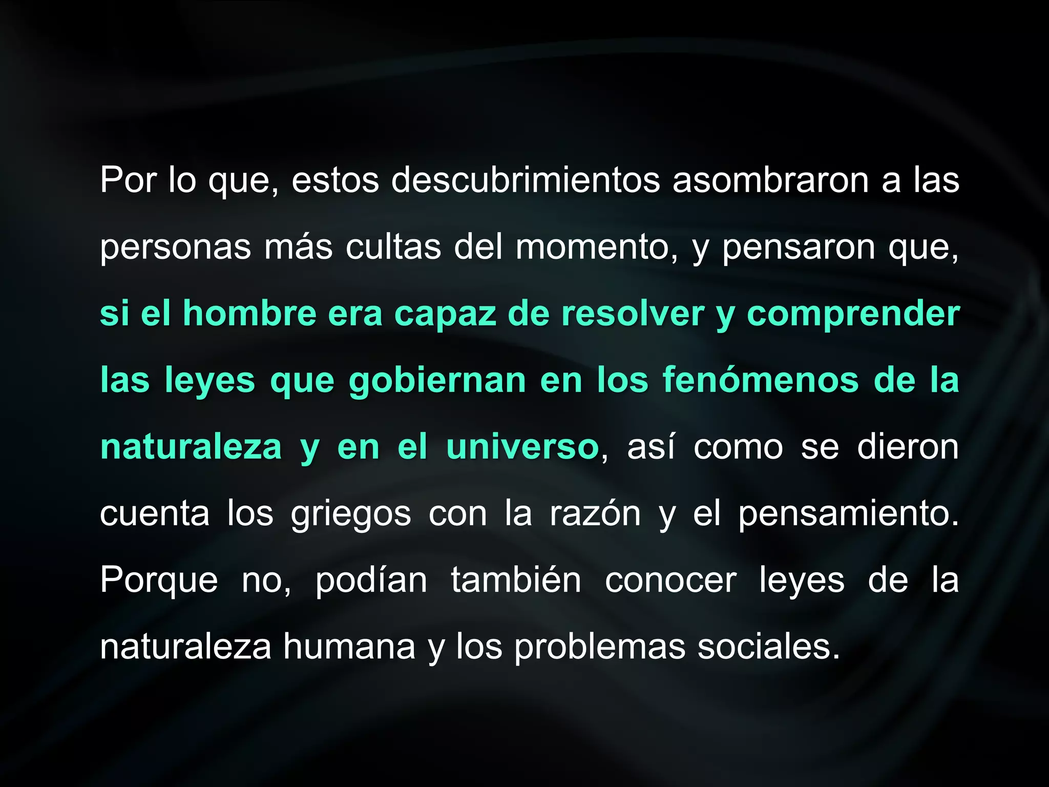Por lo que, estos descubrimientos asombraron a las
personas más cultas del momento, y pensaron que,
si el hombre era capaz de resolver y comprender
las leyes que gobiernan en los fenómenos de la
naturaleza y en el universo, así como se dieron
cuenta los griegos con la razón y el pensamiento.
Porque no, podían también conocer leyes de la
naturaleza humana y los problemas sociales.
 