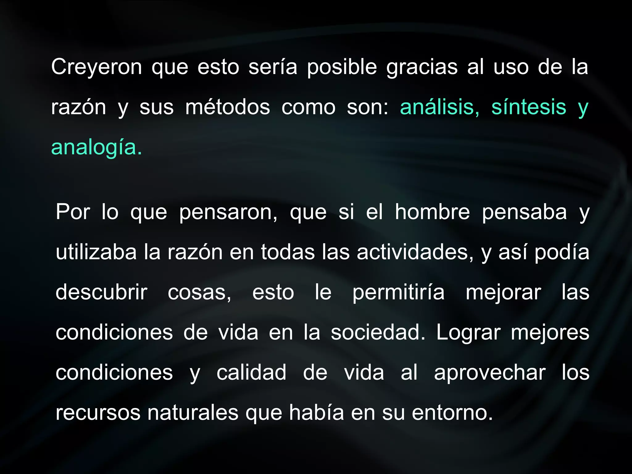 Creyeron que esto sería posible gracias al uso de la
razón y sus métodos como son: análisis, síntesis y
analogía.

Por lo que pensaron, que si el hombre pensaba y
utilizaba la razón en todas las actividades, y así podía
descubrir cosas, esto le permitiría mejorar las
condiciones de vida en la sociedad. Lograr mejores
condiciones y calidad de vida al aprovechar los
recursos naturales que había en su entorno.
 