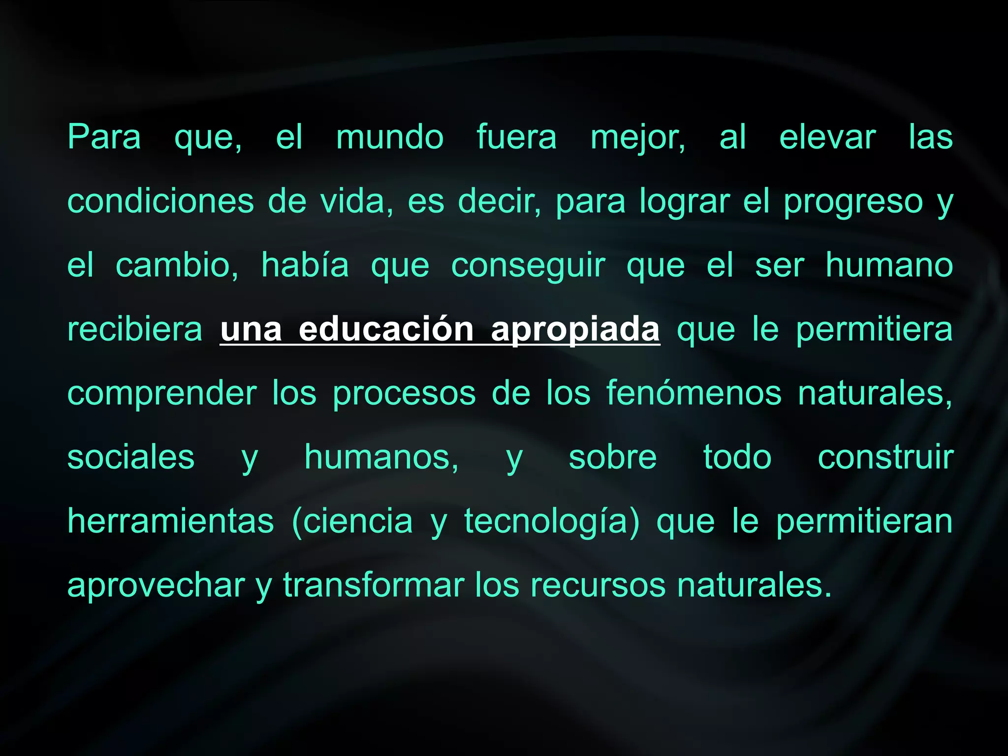 Para que, el mundo fuera mejor, al elevar las
condiciones de vida, es decir, para lograr el progreso y
el cambio, había que conseguir que el ser humano
recibiera una educación apropiada que le permitiera
comprender los procesos de los fenómenos naturales,
sociales   y   humanos,    y   sobre    todo   construir
herramientas (ciencia y tecnología) que le permitieran
aprovechar y transformar los recursos naturales.
 