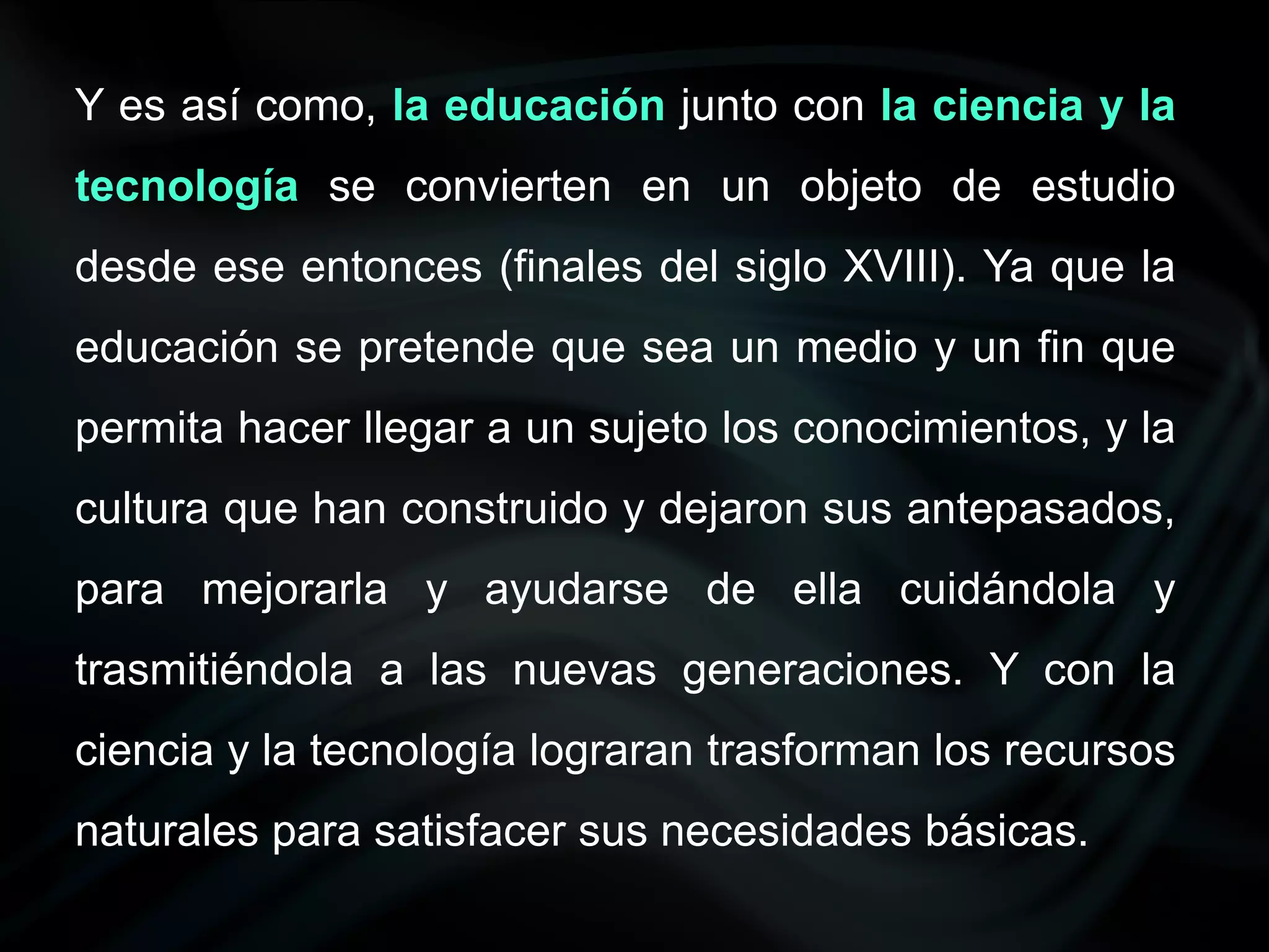 Y es así como, la educación junto con la ciencia y la
tecnología se convierten en un objeto de estudio
desde ese entonces (finales del siglo XVIII). Ya que la
educación se pretende que sea un medio y un fin que
permita hacer llegar a un sujeto los conocimientos, y la
cultura que han construido y dejaron sus antepasados,
para mejorarla y ayudarse de ella cuidándola y
trasmitiéndola a las nuevas generaciones. Y con la
ciencia y la tecnología lograran trasforman los recursos
naturales para satisfacer sus necesidades básicas.
 