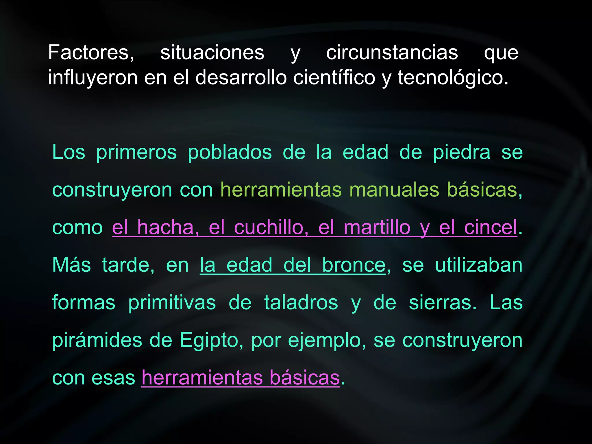 Factores, situaciones y circunstancias que
influyeron en el desarrollo científico y tecnológico.


Los primeros poblados de la edad de piedra se
construyeron con herramientas manuales básicas,
como el hacha, el cuchillo, el martillo y el cincel.
Más tarde, en la edad del bronce, se utilizaban
formas primitivas de taladros y de sierras. Las
pirámides de Egipto, por ejemplo, se construyeron
con esas herramientas básicas.
 