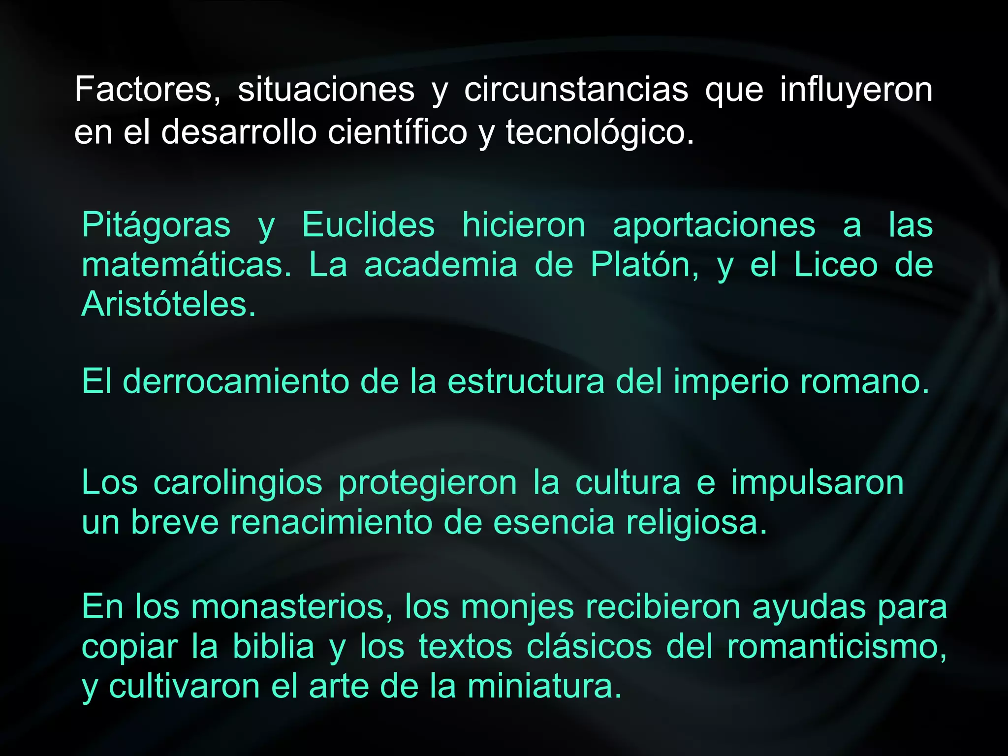 Factores, situaciones y circunstancias que influyeron
en el desarrollo científico y tecnológico.

Pitágoras y Euclides hicieron aportaciones a las
matemáticas. La academia de Platón, y el Liceo de
Aristóteles.

El derrocamiento de la estructura del imperio romano.

Los carolingios protegieron la cultura e impulsaron
un breve renacimiento de esencia religiosa.

En los monasterios, los monjes recibieron ayudas para
copiar la biblia y los textos clásicos del romanticismo,
y cultivaron el arte de la miniatura.
 