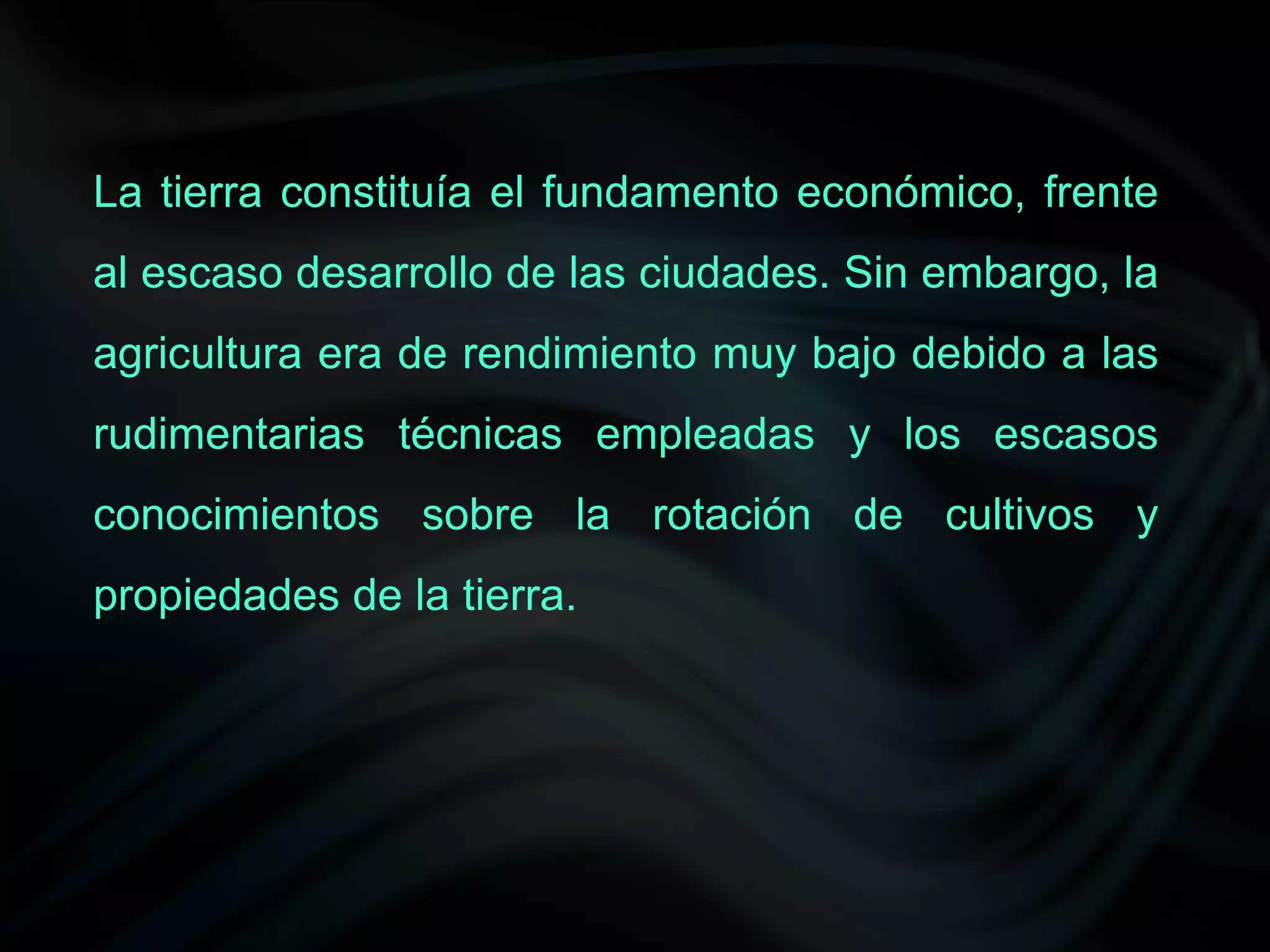 La tierra constituía el fundamento económico, frente
al escaso desarrollo de las ciudades. Sin embargo, la
agricultura era de rendimiento muy bajo debido a las
rudimentarias técnicas empleadas y los escasos
conocimientos sobre la rotación de cultivos y
propiedades de la tierra.
 
