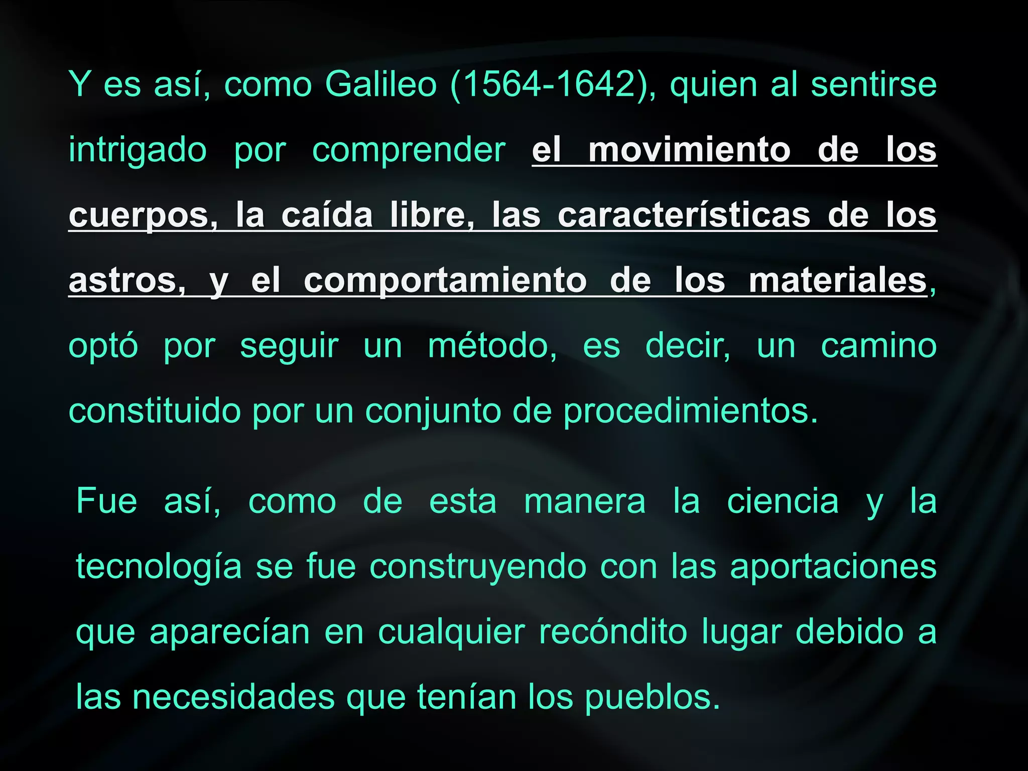 Y es así, como Galileo (1564-1642), quien al sentirse
intrigado por comprender el movimiento de los
cuerpos, la caída libre, las características de los
astros, y el comportamiento de los materiales,
optó por seguir un método, es decir, un camino
constituido por un conjunto de procedimientos.

Fue así, como de esta manera la ciencia y la
tecnología se fue construyendo con las aportaciones
que aparecían en cualquier recóndito lugar debido a
las necesidades que tenían los pueblos.
 