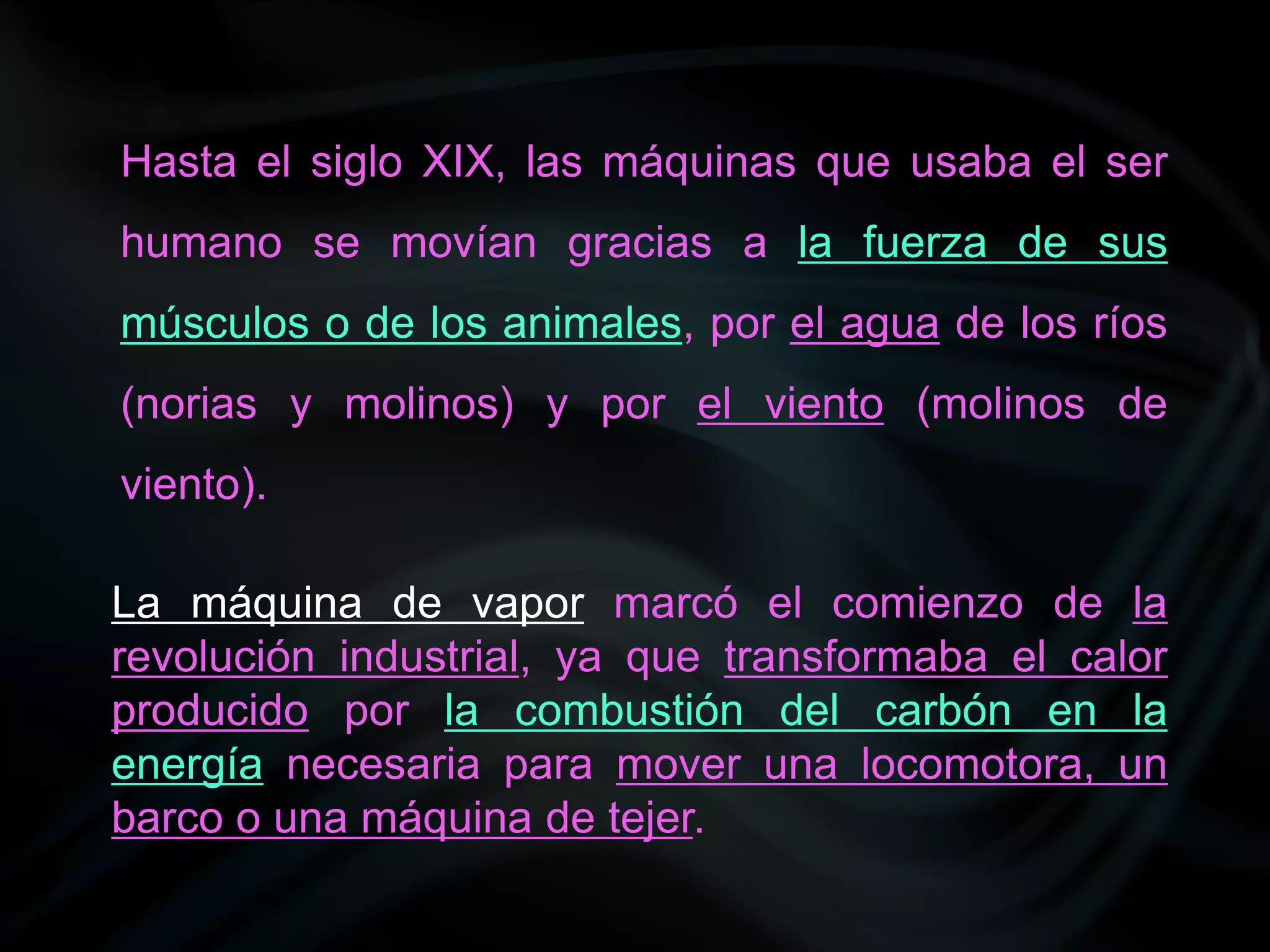Hasta el siglo XIX, las máquinas que usaba el ser
humano se movían gracias a la fuerza de sus
músculos o de los animales, por el agua de los ríos
(norias y molinos) y por el viento (molinos de
viento).

La máquina de vapor marcó el comienzo de la
revolución industrial, ya que transformaba el calor
producido por la combustión del carbón en la
energía necesaria para mover una locomotora, un
barco o una máquina de tejer.
 