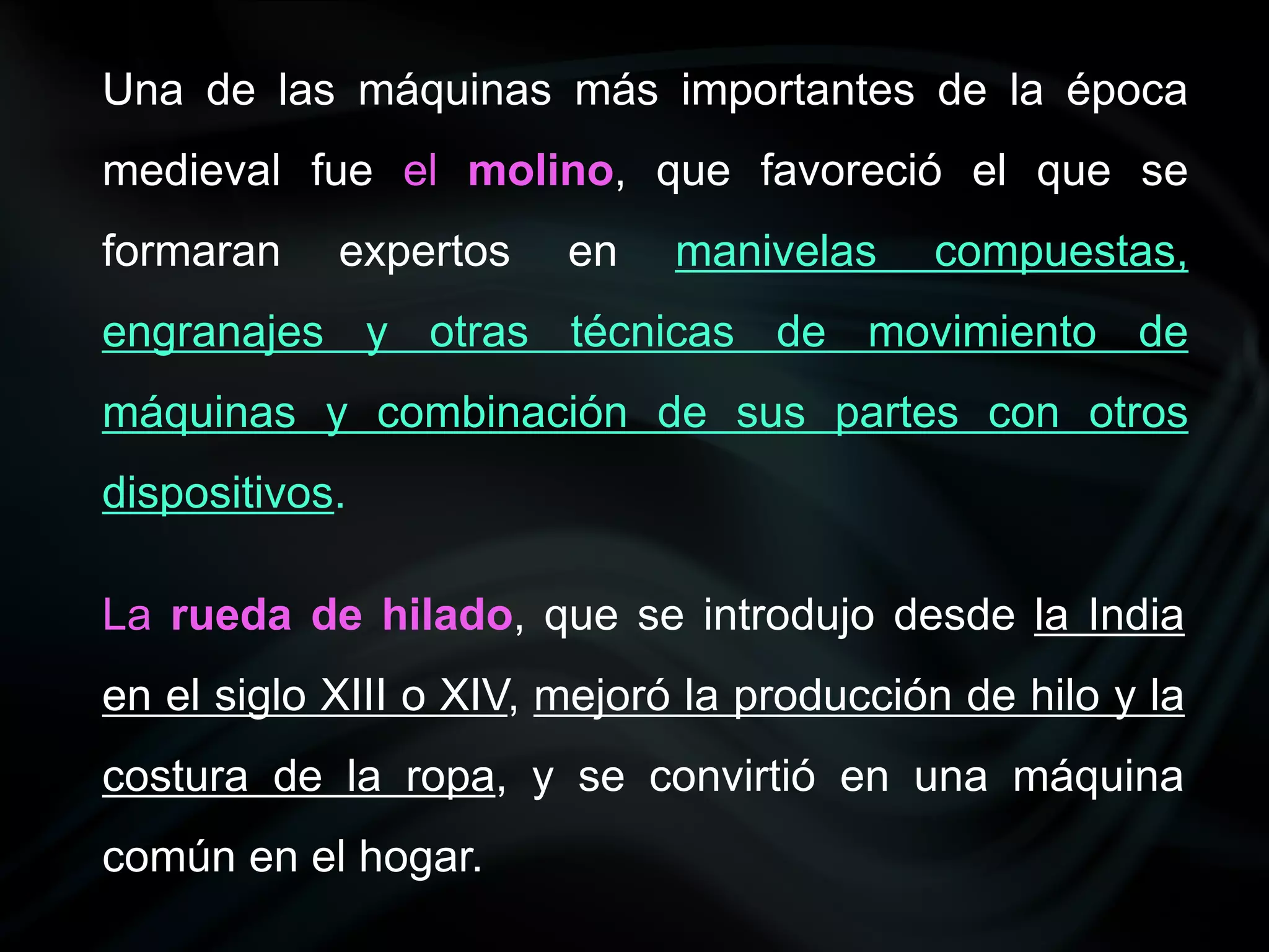 Una de las máquinas más importantes de la época
medieval fue el molino, que favoreció el que se
formaran    expertos    en    manivelas    compuestas,
engranajes y otras técnicas de movimiento de
máquinas y combinación de sus partes con otros
dispositivos.

La rueda de hilado, que se introdujo desde la India
en el siglo XIII o XIV, mejoró la producción de hilo y la
costura de la ropa, y se convirtió en una máquina
común en el hogar.
 