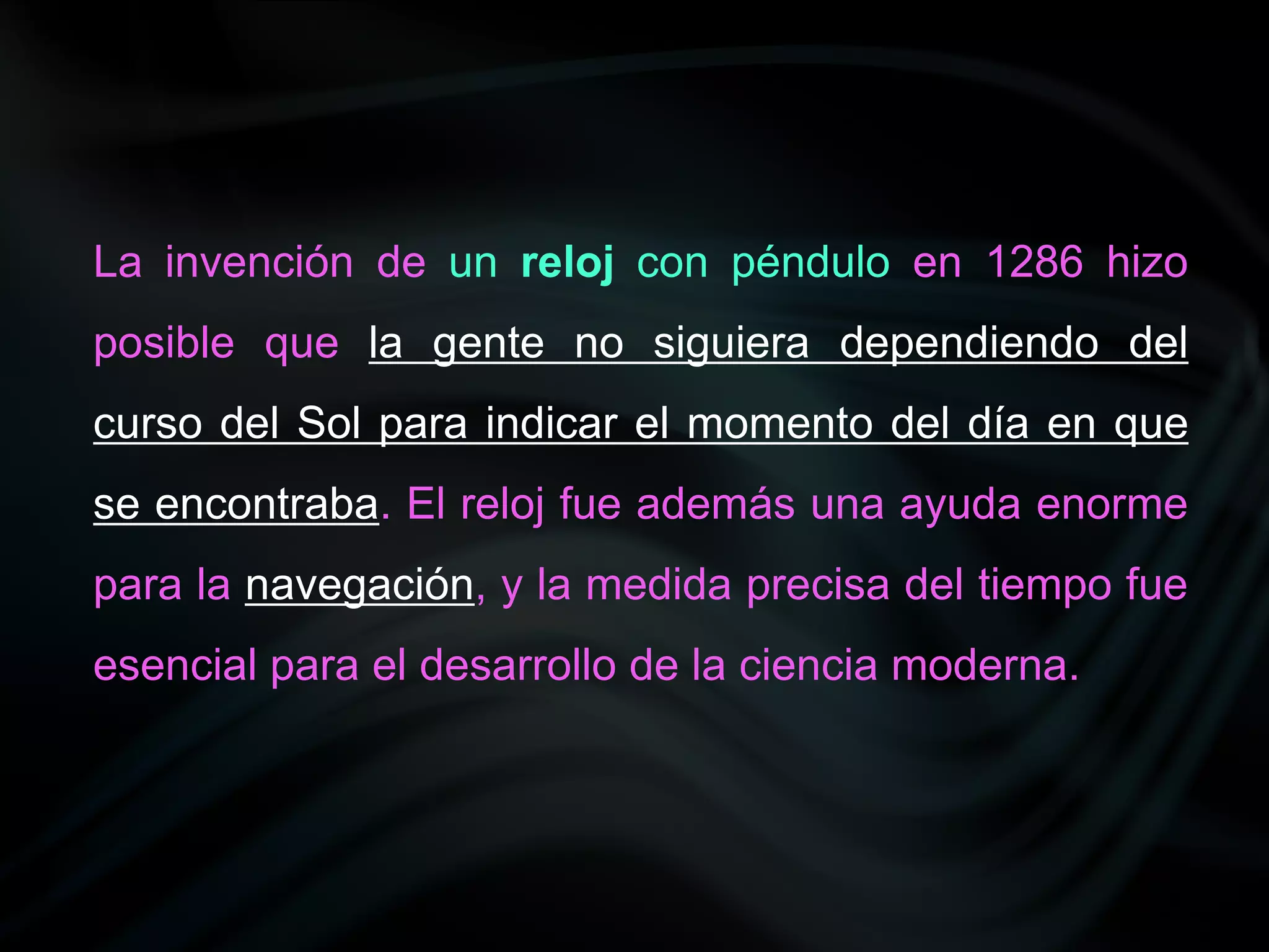 La invención de un reloj con péndulo en 1286 hizo
posible que la gente no siguiera dependiendo del
curso del Sol para indicar el momento del día en que
se encontraba. El reloj fue además una ayuda enorme
para la navegación, y la medida precisa del tiempo fue
esencial para el desarrollo de la ciencia moderna.
 