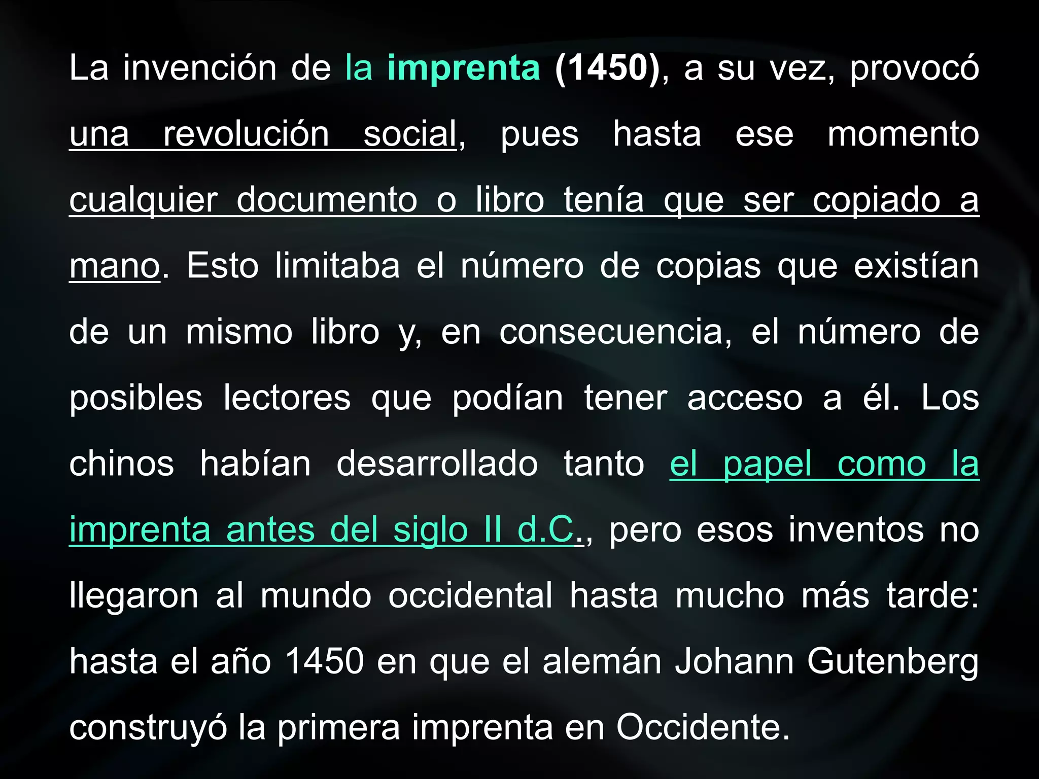 La invención de la imprenta (1450), a su vez, provocó
una revolución social, pues hasta ese momento
cualquier documento o libro tenía que ser copiado a
mano. Esto limitaba el número de copias que existían
de un mismo libro y, en consecuencia, el número de
posibles lectores que podían tener acceso a él. Los
chinos habían desarrollado tanto el papel como la
imprenta antes del siglo II d.C., pero esos inventos no
llegaron al mundo occidental hasta mucho más tarde:
hasta el año 1450 en que el alemán Johann Gutenberg
construyó la primera imprenta en Occidente.
 