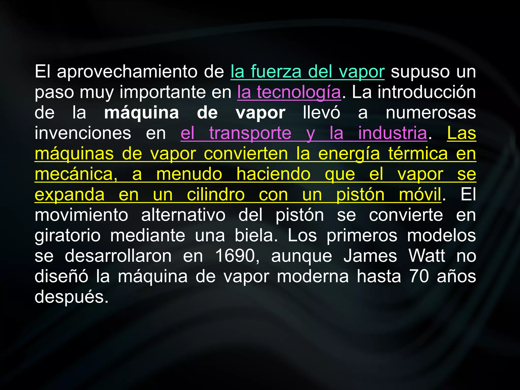 El aprovechamiento de la fuerza del vapor supuso un
paso muy importante en la tecnología. La introducción
de la máquina de vapor llevó a numerosas
invenciones en el transporte y la industria. Las
máquinas de vapor convierten la energía térmica en
mecánica, a menudo haciendo que el vapor se
expanda en un cilindro con un pistón móvil. El
movimiento alternativo del pistón se convierte en
giratorio mediante una biela. Los primeros modelos
se desarrollaron en 1690, aunque James Watt no
diseñó la máquina de vapor moderna hasta 70 años
después.
 