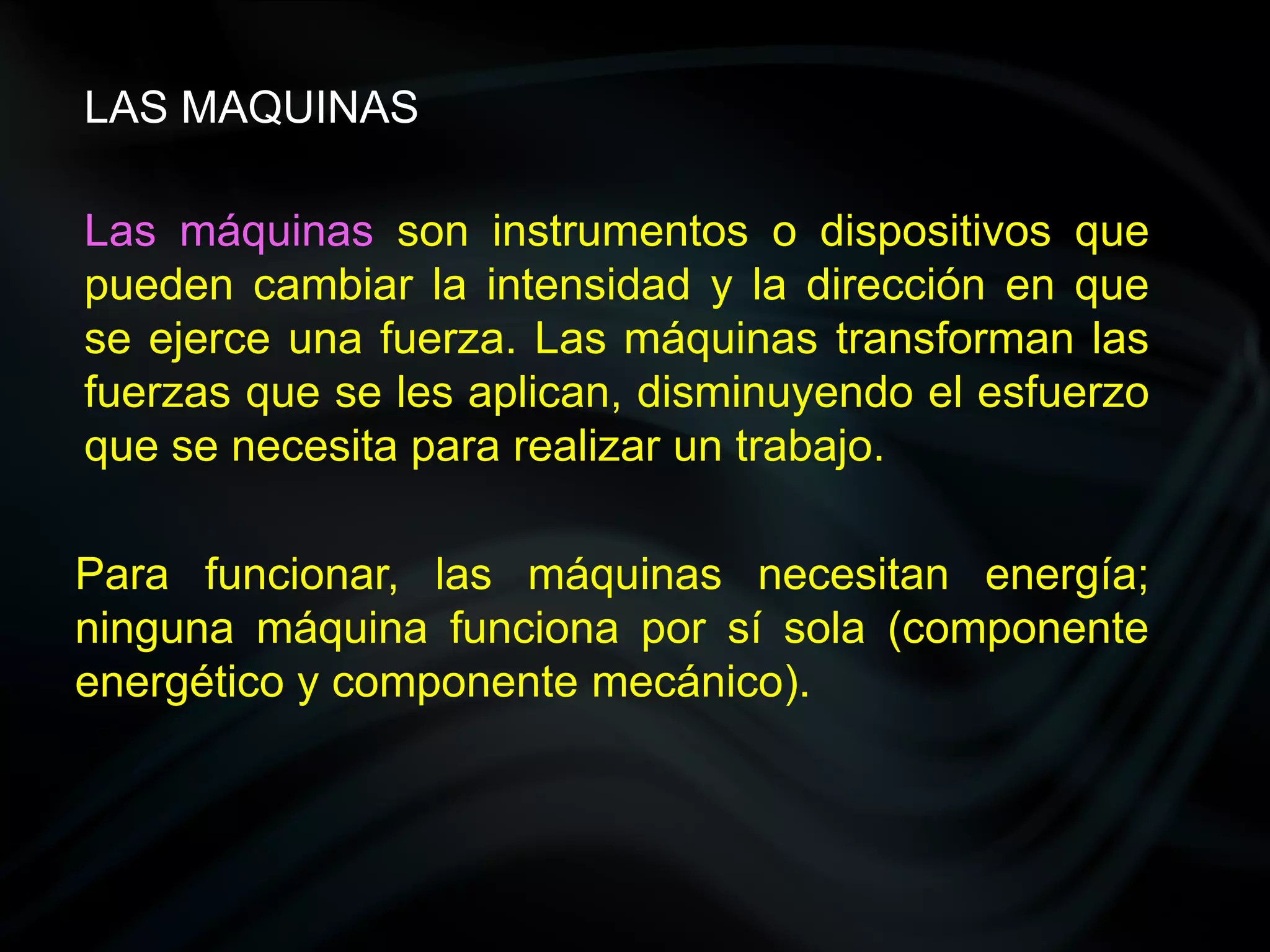 LAS MAQUINAS

Las máquinas son instrumentos o dispositivos que
pueden cambiar la intensidad y la dirección en que
se ejerce una fuerza. Las máquinas transforman las
fuerzas que se les aplican, disminuyendo el esfuerzo
que se necesita para realizar un trabajo.

Para funcionar, las máquinas necesitan energía;
ninguna máquina funciona por sí sola (componente
energético y componente mecánico).
 