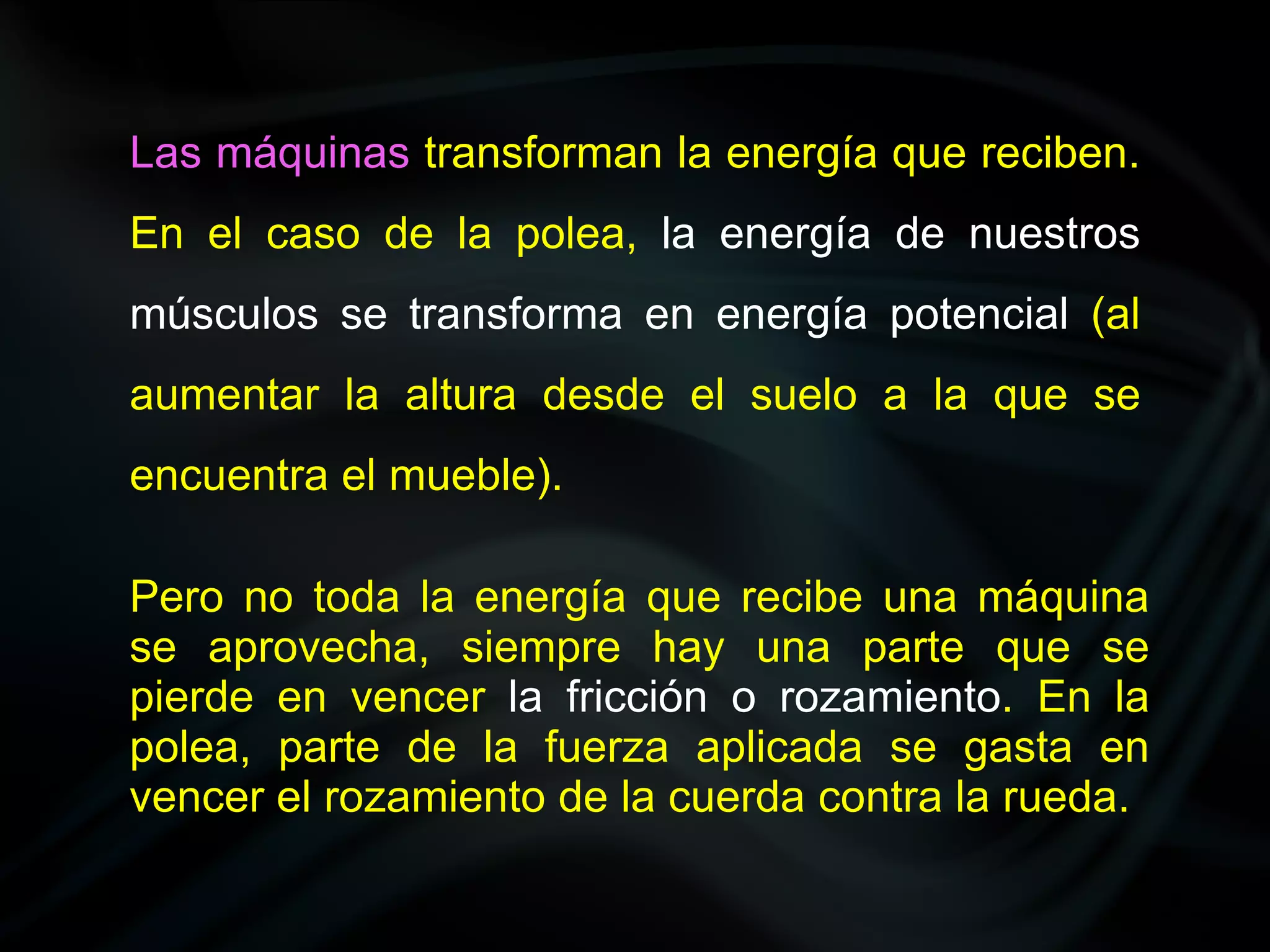 Las máquinas transforman la energía que reciben.
En el caso de la polea, la energía de nuestros
músculos se transforma en energía potencial (al
aumentar la altura desde el suelo a la que se
encuentra el mueble).

Pero no toda la energía que recibe una máquina
se aprovecha, siempre hay una parte que se
pierde en vencer la fricción o rozamiento. En la
polea, parte de la fuerza aplicada se gasta en
vencer el rozamiento de la cuerda contra la rueda.
 