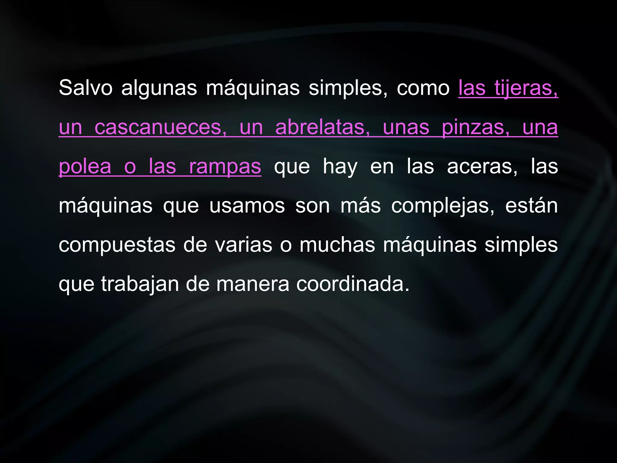 Salvo algunas máquinas simples, como las tijeras,
un cascanueces, un abrelatas, unas pinzas, una
polea o las rampas que hay en las aceras, las
máquinas que usamos son más complejas, están
compuestas de varias o muchas máquinas simples
que trabajan de manera coordinada.
 