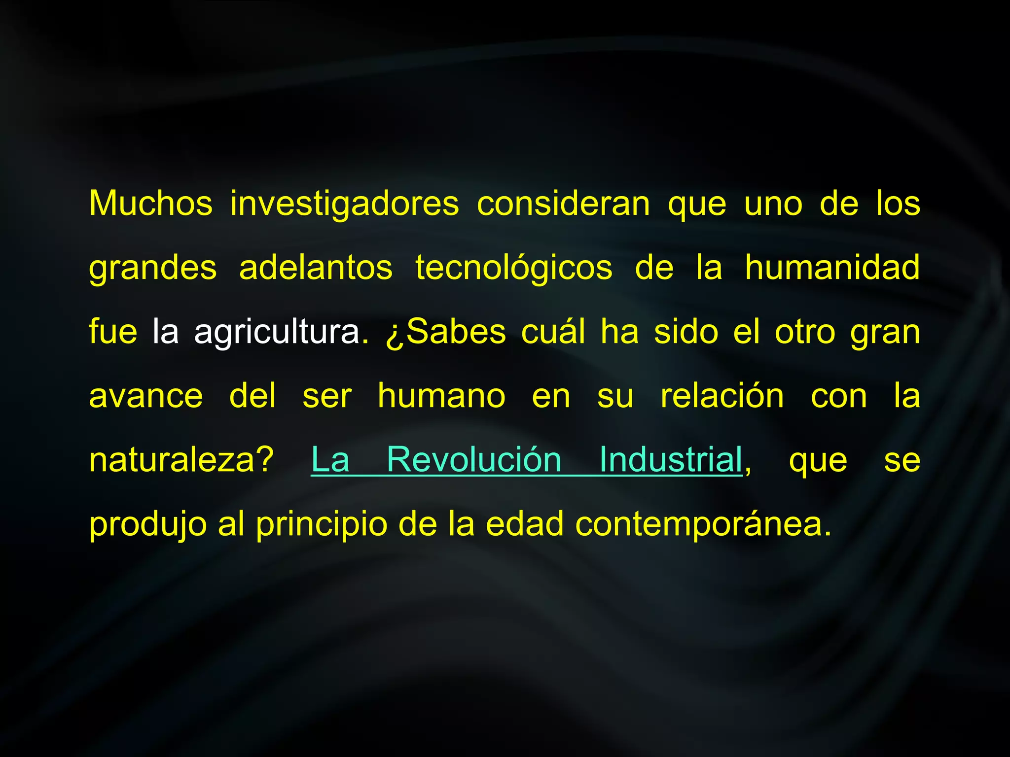 Muchos investigadores consideran que uno de los
grandes adelantos tecnológicos de la humanidad
fue la agricultura. ¿Sabes cuál ha sido el otro gran
avance del ser humano en su relación con la
naturaleza?   La   Revolución   Industrial,   que   se
produjo al principio de la edad contemporánea.
 