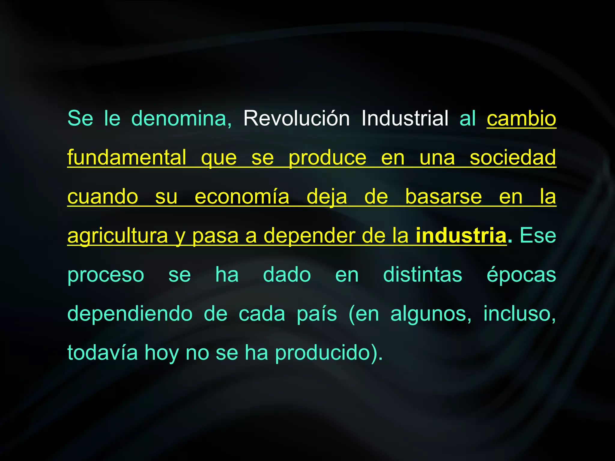Se le denomina, Revolución Industrial al cambio
fundamental que se produce en una sociedad
cuando su economía deja de basarse en la
agricultura y pasa a depender de la industria. Ese
proceso   se   ha   dado   en   distintas   épocas
dependiendo de cada país (en algunos, incluso,
todavía hoy no se ha producido).
 