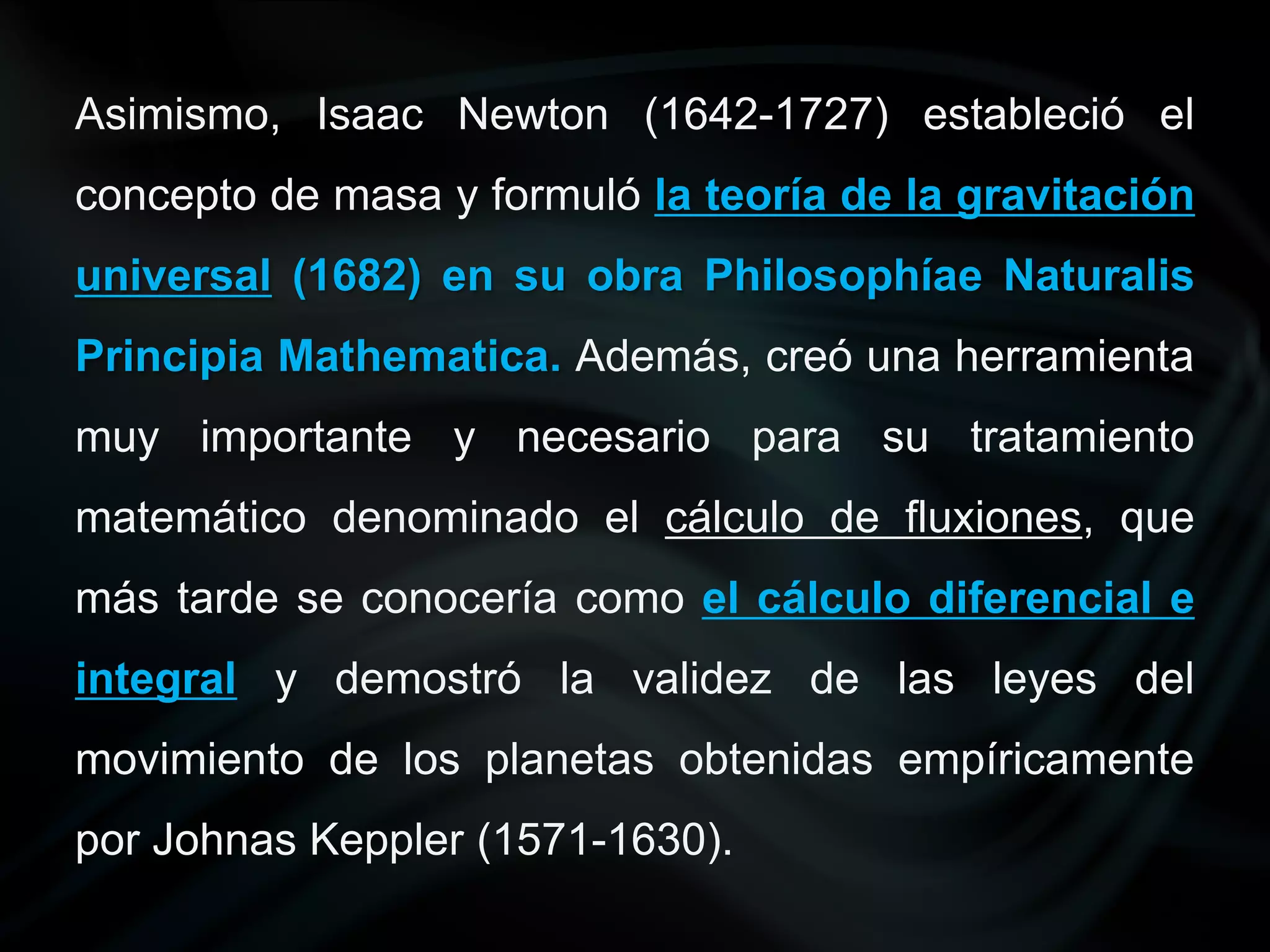 Asimismo, Isaac Newton (1642-1727) estableció el
concepto de masa y formuló la teoría de la gravitación
universal (1682) en su obra Philosophíae Naturalis
Principia Mathematica. Además, creó una herramienta
muy importante y necesario para su tratamiento
matemático denominado el cálculo de fluxiones, que
más tarde se conocería como el cálculo diferencial e
integral y demostró la validez de las leyes del
movimiento de los planetas obtenidas empíricamente
por Johnas Keppler (1571-1630).
 