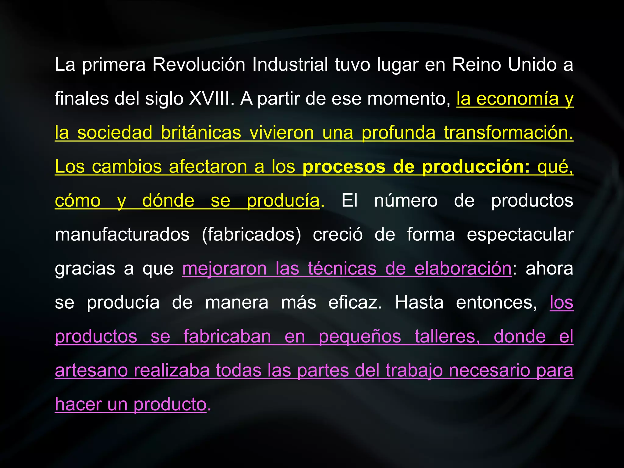 La primera Revolución Industrial tuvo lugar en Reino Unido a
finales del siglo XVIII. A partir de ese momento, la economía y
la sociedad británicas vivieron una profunda transformación.
Los cambios afectaron a los procesos de producción: qué,
cómo y dónde se producía. El número de productos
manufacturados (fabricados) creció de forma espectacular
gracias a que mejoraron las técnicas de elaboración: ahora
se producía de manera más eficaz. Hasta entonces, los
productos se fabricaban en pequeños talleres, donde el
artesano realizaba todas las partes del trabajo necesario para
hacer un producto.
 