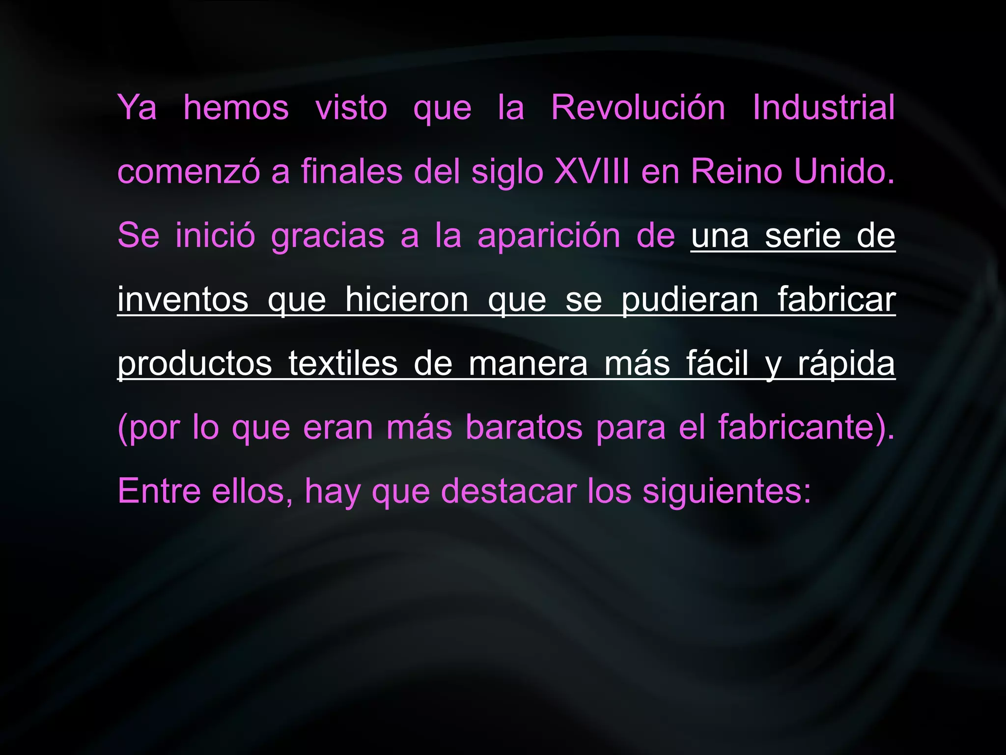 Ya hemos visto que la Revolución Industrial
comenzó a finales del siglo XVIII en Reino Unido.
Se inició gracias a la aparición de una serie de
inventos que hicieron que se pudieran fabricar
productos textiles de manera más fácil y rápida
(por lo que eran más baratos para el fabricante).
Entre ellos, hay que destacar los siguientes:
 