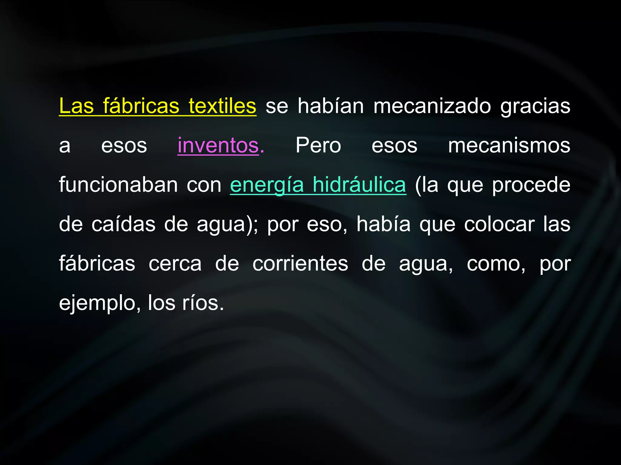Las fábricas textiles se habían mecanizado gracias
a   esos    inventos.   Pero   esos   mecanismos
funcionaban con energía hidráulica (la que procede
de caídas de agua); por eso, había que colocar las
fábricas cerca de corrientes de agua, como, por
ejemplo, los ríos.
 