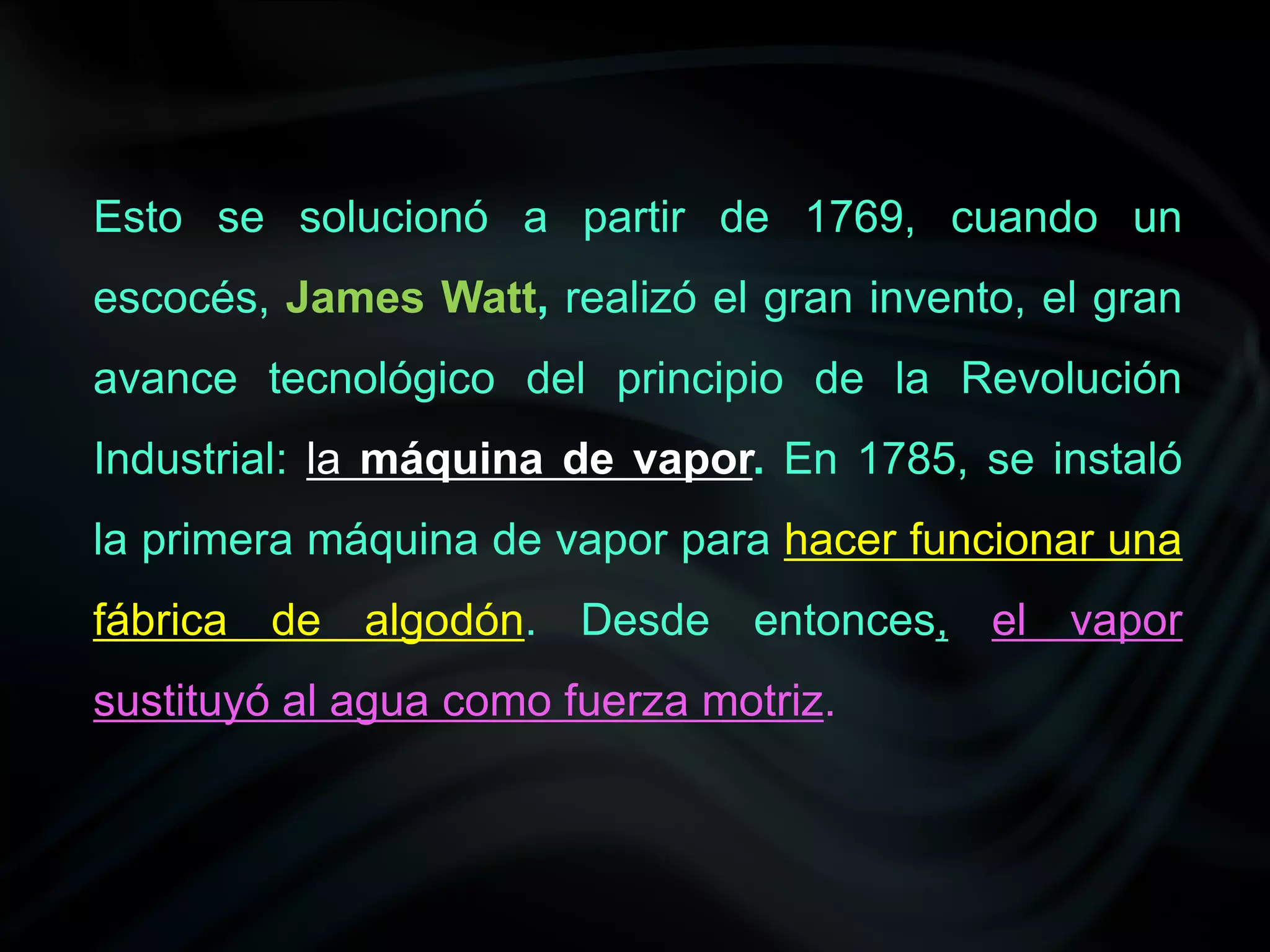 Esto se solucionó a partir de 1769, cuando un
escocés, James Watt, realizó el gran invento, el gran
avance tecnológico del principio de la Revolución
Industrial: la máquina de vapor. En 1785, se instaló
la primera máquina de vapor para hacer funcionar una
fábrica de algodón. Desde entonces, el vapor
sustituyó al agua como fuerza motriz.
 
