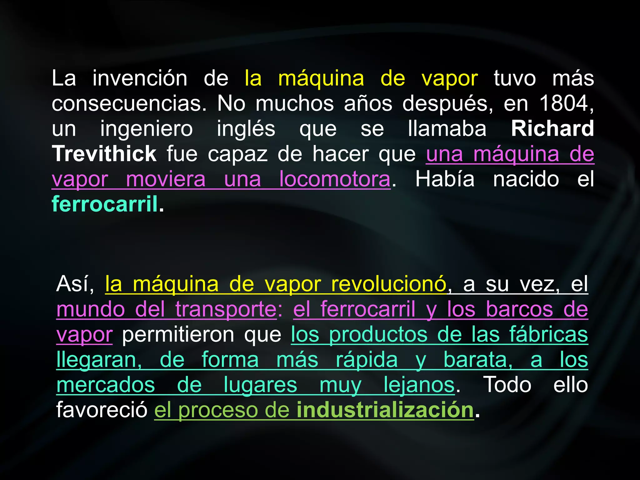La invención de la máquina de vapor tuvo más
consecuencias. No muchos años después, en 1804,
un ingeniero inglés que se llamaba Richard
Trevithick fue capaz de hacer que una máquina de
vapor moviera una locomotora. Había nacido el
ferrocarril.


Así, la máquina de vapor revolucionó, a su vez, el
mundo del transporte: el ferrocarril y los barcos de
vapor permitieron que los productos de las fábricas
llegaran, de forma más rápida y barata, a los
mercados de lugares muy lejanos. Todo ello
favoreció el proceso de industrialización.
 