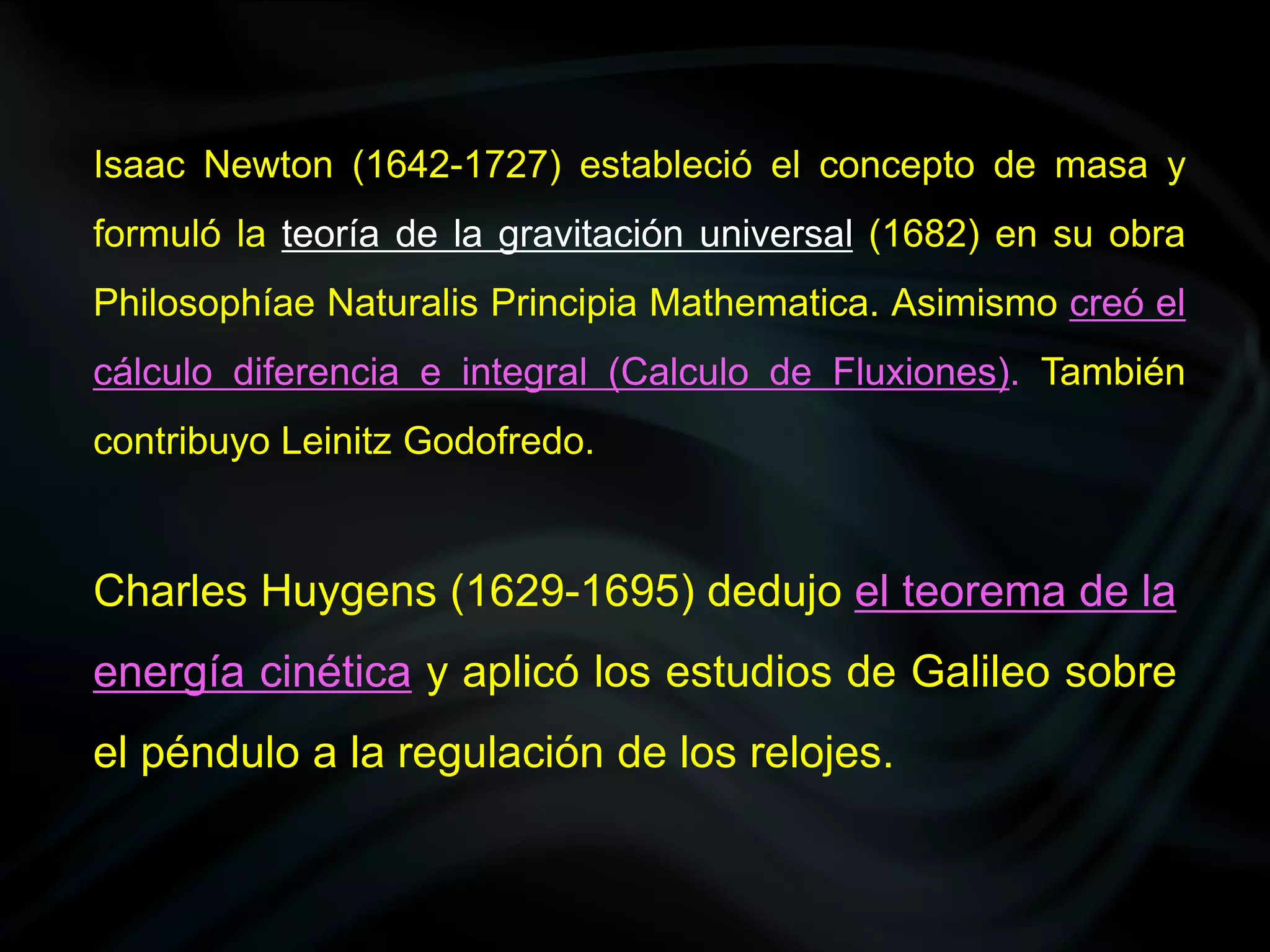 Isaac Newton (1642-1727) estableció el concepto de masa y
formuló la teoría de la gravitación universal (1682) en su obra
Philosophíae Naturalis Principia Mathematica. Asimismo creó el
cálculo diferencia e integral (Calculo de Fluxiones). También
contribuyo Leinitz Godofredo.


Charles Huygens (1629-1695) dedujo el teorema de la
energía cinética y aplicó los estudios de Galileo sobre
el péndulo a la regulación de los relojes.
 