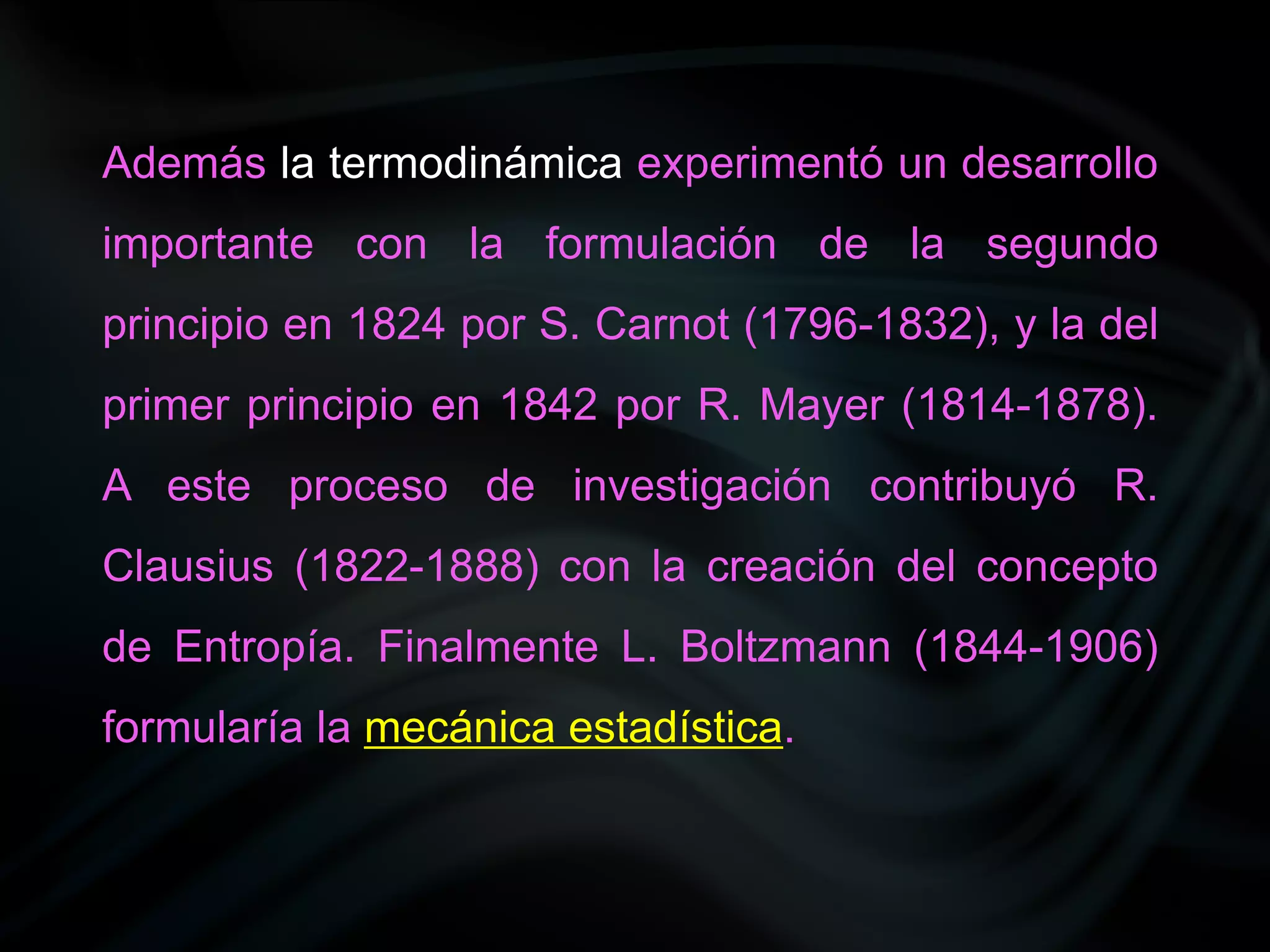 Además la termodinámica experimentó un desarrollo
importante con la formulación de la segundo
principio en 1824 por S. Carnot (1796-1832), y la del
primer principio en 1842 por R. Mayer (1814-1878).
A este proceso de investigación contribuyó R.
Clausius (1822-1888) con la creación del concepto
de Entropía. Finalmente L. Boltzmann (1844-1906)
formularía la mecánica estadística.
 