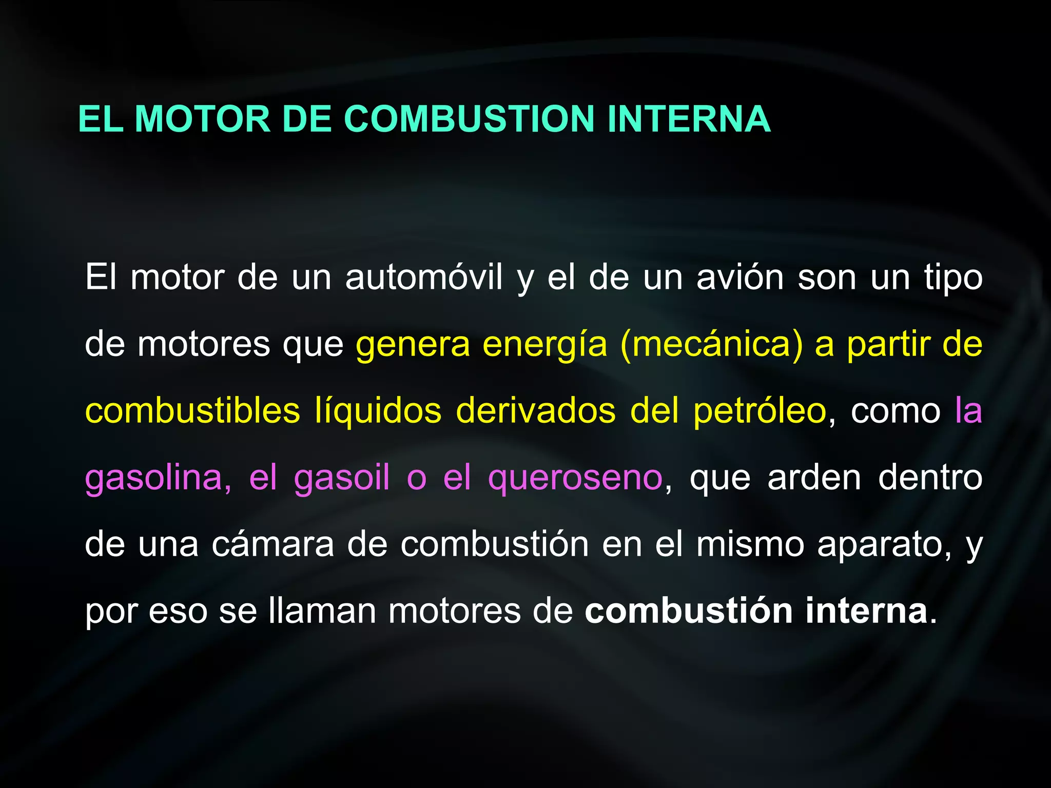 EL MOTOR DE COMBUSTION INTERNA



El motor de un automóvil y el de un avión son un tipo
de motores que genera energía (mecánica) a partir de
combustibles líquidos derivados del petróleo, como la
gasolina, el gasoil o el queroseno, que arden dentro
de una cámara de combustión en el mismo aparato, y
por eso se llaman motores de combustión interna.
 