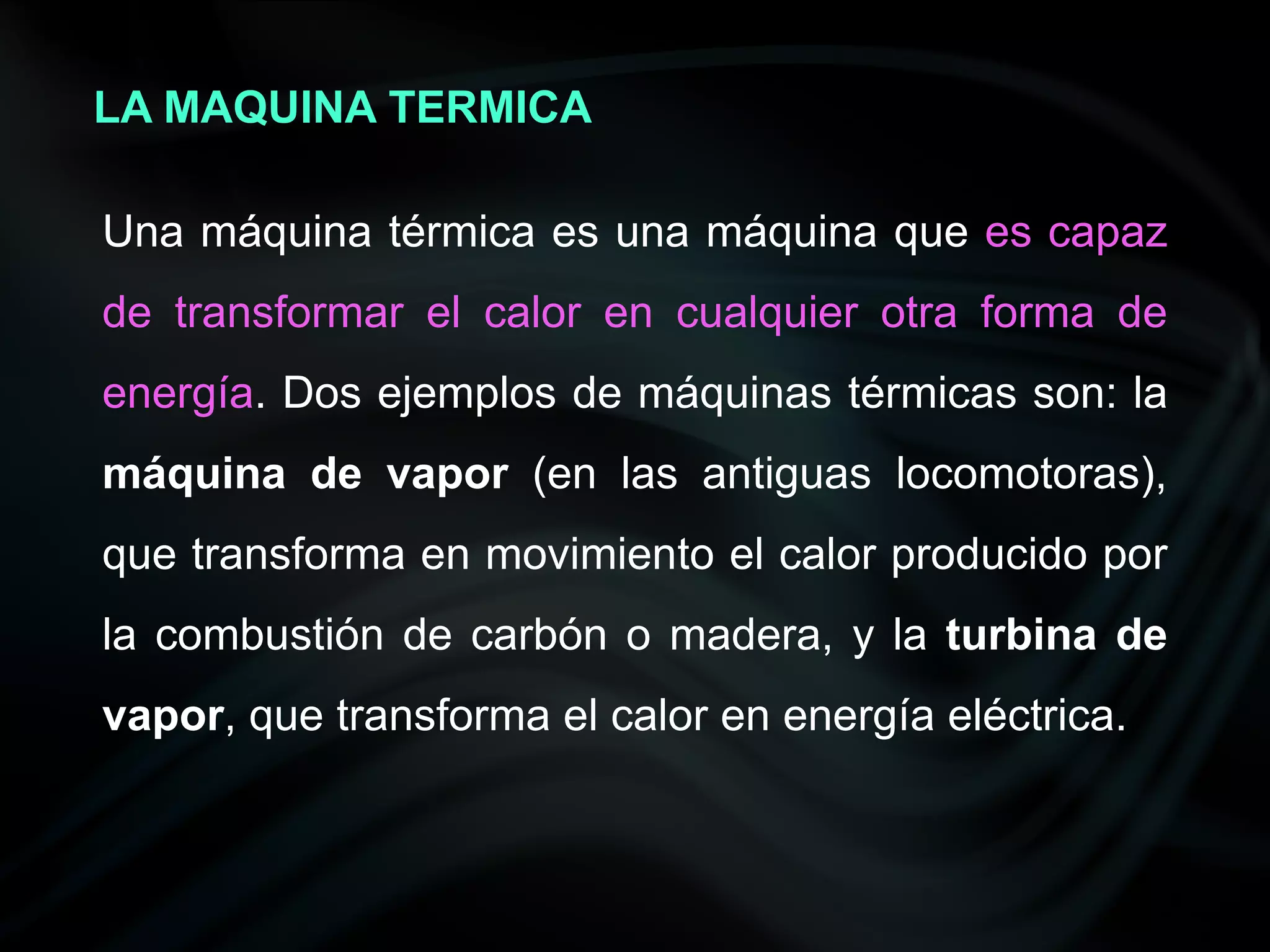 LA MAQUINA TERMICA

Una máquina térmica es una máquina que es capaz
de transformar el calor en cualquier otra forma de
energía. Dos ejemplos de máquinas térmicas son: la
máquina de vapor (en las antiguas locomotoras),
que transforma en movimiento el calor producido por
la combustión de carbón o madera, y la turbina de
vapor, que transforma el calor en energía eléctrica.
 