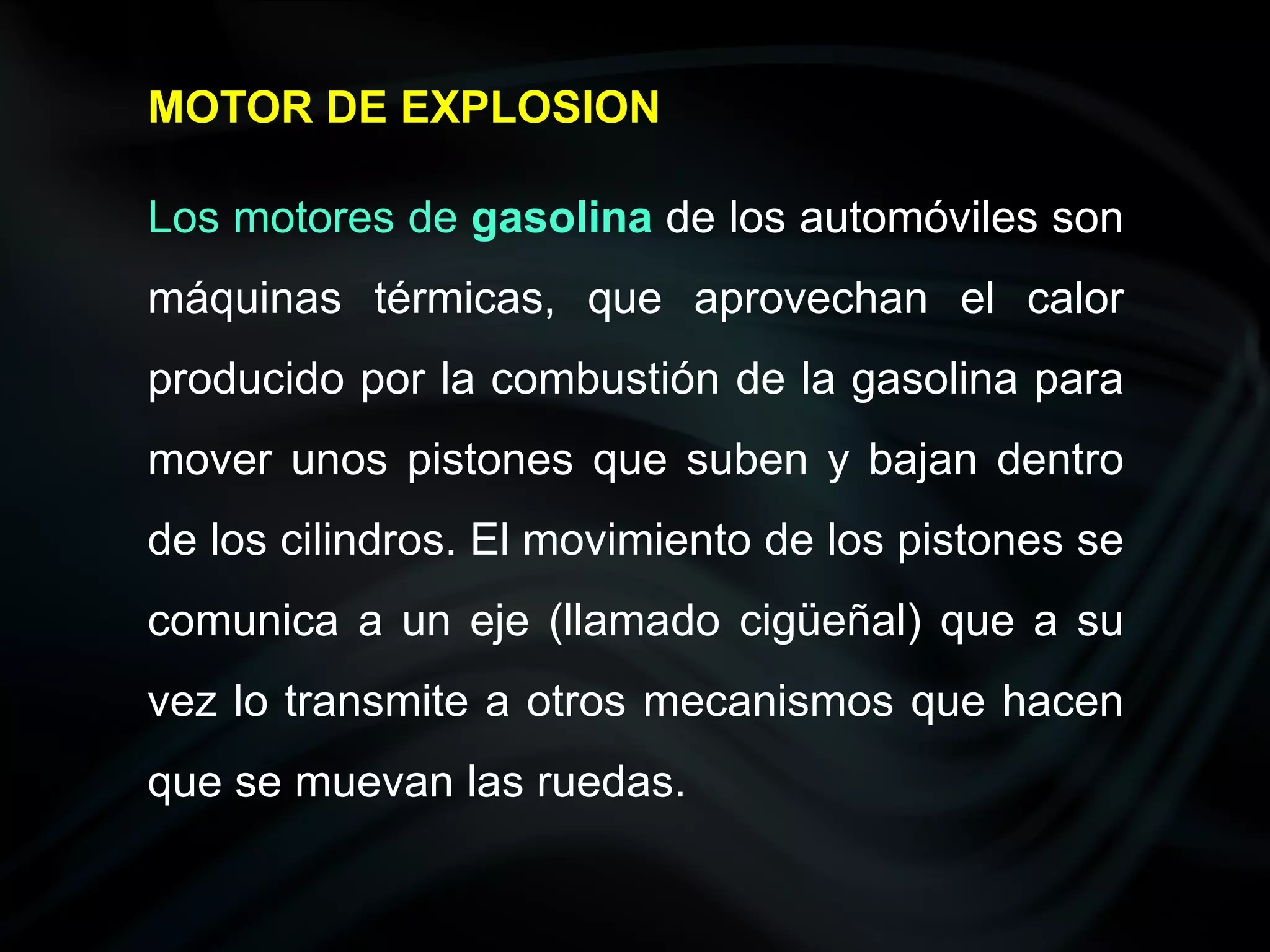 MOTOR DE EXPLOSION

Los motores de gasolina de los automóviles son
máquinas térmicas, que aprovechan el calor
producido por la combustión de la gasolina para
mover unos pistones que suben y bajan dentro
de los cilindros. El movimiento de los pistones se
comunica a un eje (llamado cigüeñal) que a su
vez lo transmite a otros mecanismos que hacen
que se muevan las ruedas.
 