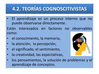 4.2. TEORÍAS COGNOSCITIVISTAS
• El aprendizaje es un proceso interno que no
puede observarse directamente.
Están interesados en factores no observables
como:
• el conocimiento, la memoria,
• la atención, la percepción,
• el significado, el sentimiento,
• la creatividad, las expectativas,
• los pensamientos, la solución de problemas y el
aprendizaje de conceptos.
 