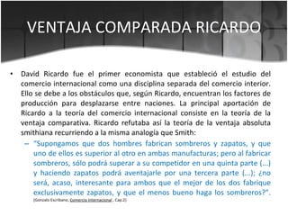 VENTAJA COMPARADA RICARDO <ul><li>David Ricardo fue el primer economista que estableció el estudio del comercio internacio...