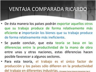 VENTAJA COMPARADA RICARDO <ul><li>De ésta manera los países podrán  exportar aquellos otros que su trabajo produce de form...
