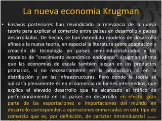 La nueva economia Krugman <ul><li>Ensayos posteriores han reivindicado la relevancia de la nueva teoría para explicar el c...