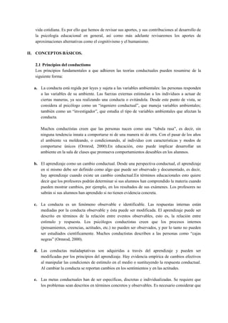 vida cotidiana. Es por ello que hemos de revisar sus aportes, y sus contribuciones al desarrollo de
la psicología educacional en general, así como más adelante revisaremos los aportes de
aproximaciones alternativas como el cognitivismo y el humanismo.
II. CONCEPTOS BÁSICOS.
2.1 Principios del conductismo
Los principios fundamentales a que adhieren las teorías conductuales pueden resumirse de la
siguiente forma:
a. La conducta está regida por leyes y sujeta a las variables ambientales: las personas responden
a las variables de su ambiente. Las fuerzas externas estimulan a los individuos a actuar de
ciertas maneras, ya sea realizando una conducta o evitándola. Desde este punto de vista, se
considera al psicólogo como un “ingeniero conductual”, que maneja variables ambientales;
también como un “investigador”, que estudia el tipo de variables ambientales que afectan la
conducta.
Muchos conductistas creen que las personas nacen como una “tabula rasa”, es decir, sin
ninguna tendencia innata a comportarse ni de una manera ni de otra. Con el pasar de los años
el ambiente va moldeando, o condicionando, al individuo con características y modos de
comportarse únicos (Ormrod, 2000).En educación, esto puede implicar desarrollar un
ambiente en la sala de clases que promueva comportamientos deseables en los alumnos.
b. El aprendizaje como un cambio conductual. Desde una perspectiva conductual, el aprendizaje
en sí mismo debe ser definido como algo que puede ser observado y documentado, es decir,
hay aprendizaje cuando existe un cambio conductual.En términos educacionales esto quiere
decir que los profesores podrán determinar si sus alumnos han comprendido la materia cuando
pueden mostrar cambios, por ejemplo, en los resultados de sus exámenes. Los profesores no
sabrán si sus alumnos han aprendido si no tienen evidencia concreta.
c. La conducta es un fenómeno observable e identificable. Las respuestas internas están
mediadas por la conducta observable y ésta puede ser modificada. El aprendizaje puede ser
descrito en términos de la relación entre eventos observables, esto es, la relación entre
estímulo y respuesta. Los psicólogos conductistas creen que los procesos internos
(pensamientos, creencias, actitudes, etc.) no pueden ser observados, y por lo tanto no pueden
ser estudiados científicamente. Muchos conductistas describen a las personas como “cajas
negras” (Ormrod, 2000).
d. Las conductas maladaptativas son adquiridas a través del aprendizaje y pueden ser
modificadas por los principios del aprendizaje. Hay evidencia empírica de cambios efectivos
al manipular las condiciones de estímulo en el medio o sustituyendo la respuesta conductual.
Al cambiar la conducta se reportan cambios en los sentimientos y en las actitudes.
e. Las metas conductuales han de ser específicas, discretas e individualizadas. Se requiere que
los problemas sean descritos en términos concretos y observables. Es necesario considerar que

 