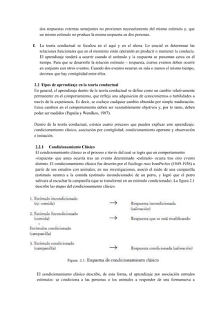 dos respuestas externas semejantes no provienen necesariamente del mismo estímulo y, que
un mismo estímulo no produce la misma respuesta en dos personas.
f.

La teoría conductual se focaliza en el aquí y en el ahora. Lo crucial es determinar las
relaciones funcionales que en el momento están operando en producir o mantener la conducta.
El aprendizaje tenderá a ocurrir cuando el estímulo y la respuesta se presentan cerca en el
tiempo. Para que se desarrolle la relación estímulo – respuesta, ciertos eventos deben ocurrir
en conjunto con otros eventos. Cuando dos eventos ocurren en más o menos el mismo tiempo,
decimos que hay contigüidad entre ellos.

2.2 Tipos de aprendizaje en la teoría conductual
En general, el aprendizaje dentro de la teoría conductual se define como un cambio relativamente
permanente en el comportamiento, que refleja una adquisición de conocimientos o habilidades a
través de la experiencia. Es decir, se excluye cualquier cambio obtenido por simple maduración.
Estos cambios en el comportamiento deben ser razonablemente objetivos y, por lo tanto, deben
poder ser medidos (Papalia y Wendkos, 1987).
Dentro de la teoría conductual, existen cuatro procesos que pueden explicar este aprendizaje:
condicionamiento clásico, asociación por contigüidad, condicionamiento operante y observación
e imitación.
2.2.1 Condicionamiento Clásico
El condicionamiento clásico es el proceso a través del cual se logra que un comportamiento
-respuesta- que antes ocurría tras un evento determinado -estímulo- ocurra tras otro evento
distinto. El condicionamiento clásico fue descrito por el fisiólogo ruso IvanPavlov (1849-1936) a
partir de sus estudios con animales; en sus investigaciones, asoció el ruido de una campanilla
(estímulo neutro) a la comida (estímulo incondicionado) de un perro, y logró que el perro
salivara al escuchar la campanilla (que se transformó en un estímulo condicionado). La figura 2.1
describe las etapas del condicionamiento clásico.

El condicionamiento clásico describe, de esta forma, el aprendizaje por asociación entredos
estímulos: se condiciona a las personas o los animales a responder de una formanueva a

 