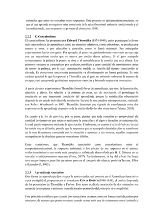 estímulos que antes no evocaban tales respuestas. Este proceso es típicamenteinconsciente, ya
que el que aprende no requiere estar consciente de la relación entreel estímulo condicionado y el
incondicionado, para responder al primero (Lefrancoise,1988).
2.2.2 El Conexionismo
El conexionismo fue propuesto por Edward Thorndike (1874-1949), quien planteaque la forma
más característica de aprendizaje, tanto en animales inferiores, como enhombres, se produce por
ensayo y error, o por selección y conexión, como lo llamó mástarde. Sus principales
experimentos fueron con gatos. Por ejemplo, el poner un gatohambriento encerrado en una caja
con un mecanismo oculto que se mueve por medio deuna palanca. Si el gato manipula
correctamente la palanca la puerta se abre y el animalalcanza la comida que está afuera. Los
primeros ensayos se caracterizan por arañazos,mordidas y gran cantidad de movimientos antes
de mover la palanca, por lo cual lapuntuación medida en función del tiempo transcurrido es
elevada. En posteriores ensayosesta puntuación va disminuyendo en forma paulatina. Es este
carácter gradual lo que hizopensar a Thorndike que el gato no entiende realmente la manera de
escapar, sino queaprende grabándose respuestas correctas y borrando respuestas incorrectas.
A partir de estos experimentos Thorndike formuló leyes de aprendizaje, que son: la deasociación,
ejercicio y efecto. En relación a la primera de estas, ley de asociación, él postulaque la
asociación es una importante condición del aprendizaje porque la satisfacción ofrustración
depende de un estado individual de asociación. En uno de sus estudios másimportantes, realizado
con Robert Woodworth en 1901, Thorndike demostró que elgrado de transferencia entre dos
experiencias de aprendizaje dependería de la similaridadde las dos situaciones (Palmer, 2003).
En cuanto a la ley de ejercicio, por su parte, plantea que toda conexión es proporcional ala
cantidad de tiempo en que tarda en realizarse la conexión y al vigor y duración de estaconexión,
lo cual puede mejorarse mediante la ejercitación. Finalmente, en cuanto a la leydel efecto, la cual
ha tenido mayor difusión, postula que la respuesta que se acompaña desatisfacción se transforma
en la más firmemente conectada con la situación a aprender y ala inversa, aquellas respuestas
acompañadas de displacer generan conexiones débiles.
Estas conexiones, que Thorndike caracterizó como conexionismo, entre el
comportamientoanimal, la respuesta ambiental, y los efectos de esa respuesta en el animal,
evolucionaríanhacia una teoría más compleja y sofisticada desarrollada por B. F. Skinner en su
teoríadel condicionamiento operante (Horn, 2007). Particularmente, la ley del efecto fue laque
tuvo mayor impacto, pues fue un primer paso en el concepto de refuerzo positivo(Travers, Elliot
y Katrochwill, 1993).
2.2.3 Aprendizaje Asociativo
Otra forma de aprendizaje descrita por la teoría conductual consiste en el AprendizajeAsociativo
o por contigüidad, propuesto por el americano Edwin Guthrie(1886-1959), el cual se desprende
de los postulados de Thorndike y Pavlov. Este autor explicala asociación de dos estímulos -en
ausencia de respuesta o estímulo incondicionado- pormedio del principio de contigüidad.
Este principio establece que cuando dos sensaciones ocurren juntas en forma repetida,acaban por
asociarse, de manera que posteriormente cuando ocurre sólo una de estassensaciones (estímulo),

 