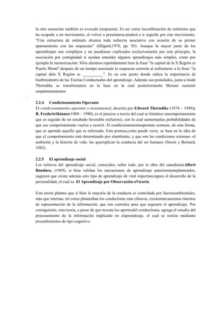 la otra sensación también es evocada (respuesta). Es así como lacombinación de estímulos que
ha ocupado a un movimiento, al volver a presentarse,tenderá a ir seguido por este movimiento.
“Una estructura de estímulo alcanza toda sufuerza asociativa con ocasión de su primer
apareamiento con las respuestas” (Hilgard,1978, pp. 95). Aunque la mayor parte de los
aprendizajes son complejos y no puedenser explicados exclusivamente por este principio, la
asociación por contigüidad sí ayudaa entender algunos aprendizajes más simples, como por
ejemplo la memorización. Silos alumnos repetidamente leen la frase “la capital de la X Región es
Puerto Montt”,después de un tiempo asociarán la respuesta correcta al enfrentarse a la frase “la
capital dela X Región es __________”. Es en este punto donde radica la importancia de
Guthriedentro de las Teorías Conductuales del aprendizaje. Además sus postulados, junto a losde
Thorndike se transformaron en la base en la cual posteriormente Skinner sustentó
susplanteamientos
.
2.2.4 Condicionamiento Operante
El condicionamiento operante o instrumental, descrito por Edward Thorndike (1874 – 1949)y
B. FredericSkinner(1904 – 1990), es el proceso a través del cual se fortalece uncomportamiento
que es seguido de un resultado favorable (refuerzo), con lo cual aumentanlas probabilidades de
que ese comportamiento vuelva a ocurrir. El condicionamientooperante sostiene, de esta forma,
que se aprende aquello que es reforzado. Esta postura,como puede verse, se basa en la idea de
que el comportamiento está determinado por elambiente, y que son las condiciones externas -el
ambiente y la historia de vida- las queexplican la conducta del ser humano (Strom y Bernard,
1982).
2.2.5 El aprendizaje social
Los teóricos del aprendizaje social, conocidos, sobre todo, por la obra del canadienseAlbert
Bandura, (1969), si bien validan los mecanismos de aprendizaje anteriormenteplanteados,
sugieren que existe además otro tipo de aprendizaje de vital importanciapara el desarrollo de la
personalidad, el cual es: El Aprendizaje por Observación oVicario.
Esta teoría plantea que si bien la mayoría de la conducta es controlada por fuerzasambientales,
más que internas, tal como planteaban los conductistas más clásicos, existenmecanismos internos
de representación de la información, que son centrales para que segenere el aprendizaje. Por
consiguiente, esta teoría, a pesar de que rescata los aportesdel conductismo, agrega el estudio del
procesamiento de la información implicado en elaprendizaje, el cual se realiza mediante
procedimientos de tipo cognitivo.

 