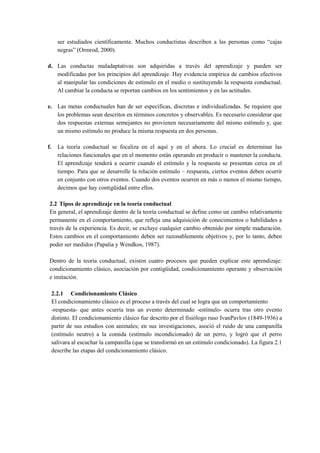 ser estudiados científicamente. Muchos conductistas describen a las personas como “cajas
negras” (Ormrod, 2000).
d. Las conductas maladaptativas son adquiridas a través del aprendizaje y pueden ser
modificadas por los principios del aprendizaje. Hay evidencia empírica de cambios efectivos
al manipular las condiciones de estímulo en el medio o sustituyendo la respuesta conductual.
Al cambiar la conducta se reportan cambios en los sentimientos y en las actitudes.
e. Las metas conductuales han de ser específicas, discretas e individualizadas. Se requiere que
los problemas sean descritos en términos concretos y observables. Es necesario considerar que
dos respuestas externas semejantes no provienen necesariamente del mismo estímulo y, que
un mismo estímulo no produce la misma respuesta en dos personas.
f.

La teoría conductual se focaliza en el aquí y en el ahora. Lo crucial es determinar las
relaciones funcionales que en el momento están operando en producir o mantener la conducta.
El aprendizaje tenderá a ocurrir cuando el estímulo y la respuesta se presentan cerca en el
tiempo. Para que se desarrolle la relación estímulo – respuesta, ciertos eventos deben ocurrir
en conjunto con otros eventos. Cuando dos eventos ocurren en más o menos el mismo tiempo,
decimos que hay contigüidad entre ellos.

2.2 Tipos de aprendizaje en la teoría conductual
En general, el aprendizaje dentro de la teoría conductual se define como un cambio relativamente
permanente en el comportamiento, que refleja una adquisición de conocimientos o habilidades a
través de la experiencia. Es decir, se excluye cualquier cambio obtenido por simple maduración.
Estos cambios en el comportamiento deben ser razonablemente objetivos y, por lo tanto, deben
poder ser medidos (Papalia y Wendkos, 1987).
Dentro de la teoría conductual, existen cuatro procesos que pueden explicar este aprendizaje:
condicionamiento clásico, asociación por contigüidad, condicionamiento operante y observación
e imitación.
2.2.1 Condicionamiento Clásico
El condicionamiento clásico es el proceso a través del cual se logra que un comportamiento
-respuesta- que antes ocurría tras un evento determinado -estímulo- ocurra tras otro evento
distinto. El condicionamiento clásico fue descrito por el fisiólogo ruso IvanPavlov (1849-1936) a
partir de sus estudios con animales; en sus investigaciones, asoció el ruido de una campanilla
(estímulo neutro) a la comida (estímulo incondicionado) de un perro, y logró que el perro
salivara al escuchar la campanilla (que se transformó en un estímulo condicionado). La figura 2.1
describe las etapas del condicionamiento clásico.

 