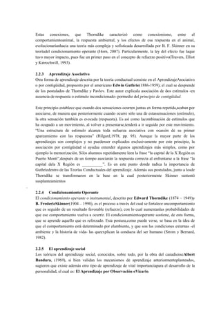 Estas conexiones, que Thorndike caracterizó como conexionismo, entre el
comportamientoanimal, la respuesta ambiental, y los efectos de esa respuesta en el animal,
evolucionaríanhacia una teoría más compleja y sofisticada desarrollada por B. F. Skinner en su
teoríadel condicionamiento operante (Horn, 2007). Particularmente, la ley del efecto fue laque
tuvo mayor impacto, pues fue un primer paso en el concepto de refuerzo positivo(Travers, Elliot
y Katrochwill, 1993).
2.2.3 Aprendizaje Asociativo
Otra forma de aprendizaje descrita por la teoría conductual consiste en el AprendizajeAsociativo
o por contigüidad, propuesto por el americano Edwin Guthrie(1886-1959), el cual se desprende
de los postulados de Thorndike y Pavlov. Este autor explicala asociación de dos estímulos -en
ausencia de respuesta o estímulo incondicionado- pormedio del principio de contigüidad.
Este principio establece que cuando dos sensaciones ocurren juntas en forma repetida,acaban por
asociarse, de manera que posteriormente cuando ocurre sólo una de estassensaciones (estímulo),
la otra sensación también es evocada (respuesta). Es así como lacombinación de estímulos que
ha ocupado a un movimiento, al volver a presentarse,tenderá a ir seguido por este movimiento.
“Una estructura de estímulo alcanza toda sufuerza asociativa con ocasión de su primer
apareamiento con las respuestas” (Hilgard,1978, pp. 95). Aunque la mayor parte de los
aprendizajes son complejos y no puedenser explicados exclusivamente por este principio, la
asociación por contigüidad sí ayudaa entender algunos aprendizajes más simples, como por
ejemplo la memorización. Silos alumnos repetidamente leen la frase “la capital de la X Región es
Puerto Montt”,después de un tiempo asociarán la respuesta correcta al enfrentarse a la frase “la
capital dela X Región es __________”. Es en este punto donde radica la importancia de
Guthriedentro de las Teorías Conductuales del aprendizaje. Además sus postulados, junto a losde
Thorndike se transformaron en la base en la cual posteriormente Skinner sustentó
susplanteamientos
.
2.2.4 Condicionamiento Operante
El condicionamiento operante o instrumental, descrito por Edward Thorndike (1874 – 1949)y
B. FredericSkinner(1904 – 1990), es el proceso a través del cual se fortalece uncomportamiento
que es seguido de un resultado favorable (refuerzo), con lo cual aumentanlas probabilidades de
que ese comportamiento vuelva a ocurrir. El condicionamientooperante sostiene, de esta forma,
que se aprende aquello que es reforzado. Esta postura,como puede verse, se basa en la idea de
que el comportamiento está determinado por elambiente, y que son las condiciones externas -el
ambiente y la historia de vida- las queexplican la conducta del ser humano (Strom y Bernard,
1982).
2.2.5 El aprendizaje social
Los teóricos del aprendizaje social, conocidos, sobre todo, por la obra del canadienseAlbert
Bandura, (1969), si bien validan los mecanismos de aprendizaje anteriormenteplanteados,
sugieren que existe además otro tipo de aprendizaje de vital importanciapara el desarrollo de la
personalidad, el cual es: El Aprendizaje por Observación oVicario.

 