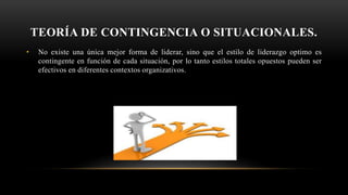 TEORÍA DE CONTINGENCIA O SITUACIONALES.
• No existe una única mejor forma de liderar, sino que el estilo de liderazgo optimo es
contingente en función de cada situación, por lo tanto estilos totales opuestos pueden ser
efectivos en diferentes contextos organizativos.
 