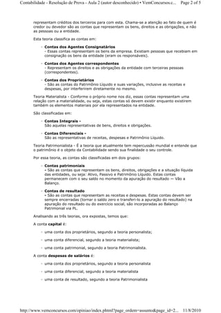 Contabilidade - Resolução de Prova - Aula 2 (autor desconhecido) • VemConcursos.c...     Page 2 of 5



       representam créditos dos terceiros para com esta. Chama-se a atenção ao fato de quem é
       credor ou devedor são as contas que representam os bens, direitos e as obrigações, e não
       as pessoas ou a entidade.

       Esta teoria classifica as contas em:

           ◦ Contas dos Agentes Consignatários
             - Essas contas representam os bens da empresa. Existiam pessoas que recebiam em
             consignação os bens da entidade (eram os responsáveis).

           ◦ Contas dos Agentes correspondentes
             - Representam os direitos e as obrigações da entidade com terceiras pessoas
             (correspondentes).

           ◦ Contas dos Proprietários
             - São as contas do Patrimônio Líquido e suas variações, inclusive as receitas e
             despesas, por interferirem diretamente no mesmo.

       Teoria Materialista - Conforme o próprio nome nos diz, essas contas representam uma
       relação com a materialidade, ou seja, estas contas só devem existir enquanto existirem
       também os elementos materiais por ela representados na entidade.

       São classificadas em:

           ◦ Contas Integrais -
             São aquelas representativas de bens, direitos e obrigações.

           ◦ Contas Diferenciais -
             São as representativas de receitas, despesas e Patrimônio Líquido.

       Teoria Patrimonialista - É a teoria que atualmente tem repercussão mundial e entende que
       o patrimônio é o objeto da Contabilidade sendo sua finalidade o seu controle.

       Por essa teoria, as contas são classificadas em dois grupos:

           ◦ Contas patrimoniais
             - São as contas que representam os bens, direitos, obrigações e a situação líquida
             das entidades, ou seja: Ativo, Passivo e Patrimônio Líquido. Estas contas
             permanecem com o seu saldo no momento da apuração do resultado — Vão a
             Balanço.

           ◦ Contas de resultado
             - São as contas que representam as receitas e despesas. Estas contas devem ser
             sempre encerradas (tornar o saldo zero e transferi-lo a apuração do resultado) na
             apuração do resultado ou do exercício social, são incorporadas ao Balanço
             Patrimonial via PL.

       Analisando as três teorias, ora expostas, temos que:

       A conta capital é:

           ◦ uma conta dos proprietários, segundo a teoria personalista;

           ◦ uma conta diferencial, segundo a teoria materialista;

           ◦ uma conta patrimonial, segundo a teoria Patrimonialista.

       A conta despesas de salários é:

           ◦ uma conta dos proprietários, segundo a teoria personalista

           ◦ uma conta diferencial, segundo a teoria materialista

           ◦ uma conta de resultado, segundo a teoria Patrimonialista




http://www.vemconcursos.com/opiniao/index.phtml?page_ordem=assunto&page_id=2... 11/8/2010
 