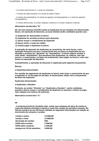Contabilidade - Resolução de Prova - Aula 2 (autor desconhecido) • VemConcursos.c...         Page 4 of 5



       - 12 contas patrimoniais e 1 conta de resultado;

       - 7 contas de saldo devedor e 6 contas de saldo credor;

       - 4 contas de proprietários, 8 contas de agentes correspondentes e 1 conta de agentes
       consignatários;

       - 4 contas diferenciais, 5 contas integrais credoras e 4 contas integrais credoras.

       Alternativa correta letra "D"

       65- Se uma empresa mantém todas as duplicatas de sua emissão em determinado
       banco, em operação de desconto, os seus clientes serão creditados quando a(o)

       a) duplicata for descontada no banco
       b) duplicata for enviada ao banco para desconto
       c) banco acusar o recebimento da duplicata
       d) banco emitir o aviso de crédito
       e) cliente pagar a duplicata no banco

       A operação de desconto de duplicatas se caracteriza, de certa forma, como
       operação financeira em que o comerciante leva ao banco as duplicatas de sua
       emissão e as deixa em "garantia" de "empréstimo". O banco espera receber o
       valor deste "empréstimo" dos devedores das duplicatas, se, todavia, isso não
       ocorrer, o comerciante, na figura de endossante, deve pagar ao banco o valor que
       tomou na operação de desconto.

       Contabilmente, a operação de desconto é registrada pelo seguinte lançamento:

       Bancos

       a Duplicatas Descontadas

       Por ocasião do pagamento da duplicata no banco, este avisa o comerciante de que
       a duplicata nº xx foi paga em tal data. O comerciante, então, fará o lançamento
       de baixa da duplicata:

       Duplicatas Descontadas

       a Duplicatas a Receber

       Portanto, as contas "Clientes" ou "Duplicatas a Receber", serão creditadas
       quando o banco acusar o recebimento da duplicata ou quando o cliente as paga,
       caso estejam em carteira de cobrança.

       Alternativa correta letra "C"

       .

       66

       - A empresa Comércio Varejista Ltda. avalia seus estoques de bens de venda ao
       custo das últimas entradas e calcula o custo das vendas em períodos mensais. No
       mês de outubro do ano X0 foram colhidas as seguintes informações em relação ao
       movimento de compras e vendas:

       vendas a prazo                       12.000,00
       vendas a vista                       15.000,00
       devolução de vendas                  500
       ICMS sobre vendas                    2.500,00
       ICMS sobre compras                   2.200,00
       estoque em 30 de setembro            4.000,00




http://www.vemconcursos.com/opiniao/index.phtml?page_ordem=assunto&page_id=2... 11/8/2010
 