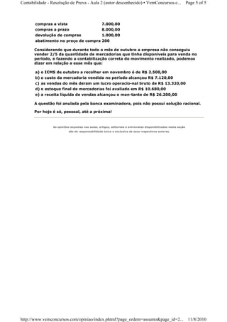 Contabilidade - Resolução de Prova - Aula 2 (autor desconhecido) • VemConcursos.c...                              Page 5 of 5



       compras a vista                             7.000,00
       compras a prazo                             8.000,00
       devolução de compras                        1.000,00
       abatimento no preço de compra 200

       Considerando que durante todo o mês de outubro a empresa não conseguiu
       vender 2/5 da quantidade de mercadorias que tinha disponíveis para venda no
       período, e fazendo a contabilização correta do movimento realizado, podemos
       dizer em relação a esse mês que:

       a) o ICMS de outubro a recolher em novembro é de R$ 2.500,00
       b) o custo da mercadoria vendida no período alcançou R$ 7.120,00
       c) as vendas do mês deram um lucro operacio-nal bruto de R$ 13.320,00
       d) o estoque final de mercadorias foi avaliado em R$ 10.680,00
       e) a receita líquida de vendas alcançou o mon-tante de R$ 26.200,00

       A questão foi anulada pela banca examinadora, pois não possui solução racional.

       Por hoje é só, pessoal, até a próxima!



                 As opiniões expostas nas aulas, artigos, editoriais e entrevistas disponibilizadas nesta seção
                            são de responsabilidade única e exclusiva de seus respectivos autores.




http://www.vemconcursos.com/opiniao/index.phtml?page_ordem=assunto&page_id=2... 11/8/2010
 