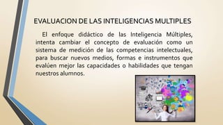 EVALUACION DE LAS INTELIGENCIAS MULTIPLES
El enfoque didáctico de las Inteligencia Múltiples,
intenta cambiar el concepto de evaluación como un
sistema de medición de las competencias intelectuales,
para buscar nuevos medios, formas e instrumentos que
evalúen mejor las capacidades o habilidades que tengan
nuestros alumnos.
 