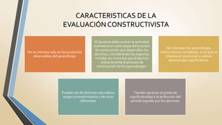 CARACTERISTICAS DE LA
EVALUACIÓN CONSTRUCTIVISTA
No se interesa solo en los productos
observables del aprendizaje.
El docente debe centrar la actividad
evaluativa en cada etapa del proceso
de construcción que desarrollan los
alumnos, considerando los aspectos
iniciales así como los que el alumno
utiliza durante el proceso de
construcción de los aprendizajes.
No interesan los aprendizajes
memorísticos verbalistas, si no que se
interesa en promover y valorar
aprendizajes significativos.
Pueden ser de distintas naturaleza,
exigen procedimientos y técnicas
diferentes.
Tienden apreciar el grado de
significatividad y la atribución del
sentido logrado por los alumnos.
 